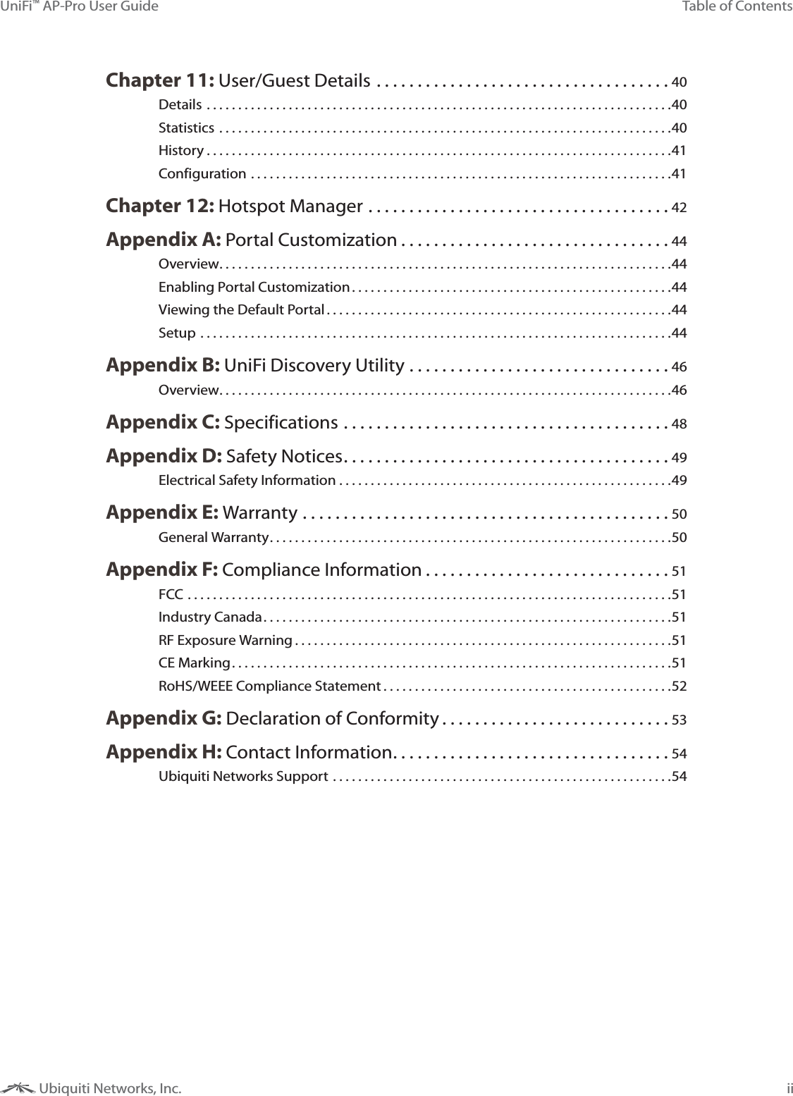 iiTable of ContentsUniFi&trade; AP-Pro User Guide Ubiquiti Networks, Inc.Chapter 11: User/Guest Details ....................................40Details ..........................................................................40Statistics ........................................................................40History ..........................................................................41Configuration ...................................................................41Chapter 12: Hotspot Manager .....................................42Appendix A: Portal Customization .................................44Overview ........................................................................44Enabling Portal Customization ...................................................44Viewing the Default Portal .......................................................44Setup ...........................................................................44Appendix B: UniFi Discovery Utility ................................46Overview ........................................................................46Appendix C: Specifications ........................................48Appendix D: Safety Notices ........................................49Electrical Safety Information .....................................................49Appendix E: Warranty .............................................50General Warranty ................................................................50Appendix F: Compliance Information ..............................51FCC .............................................................................51Industry Canada .................................................................51RF Exposure Warning ............................................................51CE Marking ......................................................................51RoHS/WEEE Compliance Statement ..............................................52Appendix G: Declaration of Conformity ............................53Appendix H: Contact Information ..................................54Ubiquiti Networks Support ......................................................54