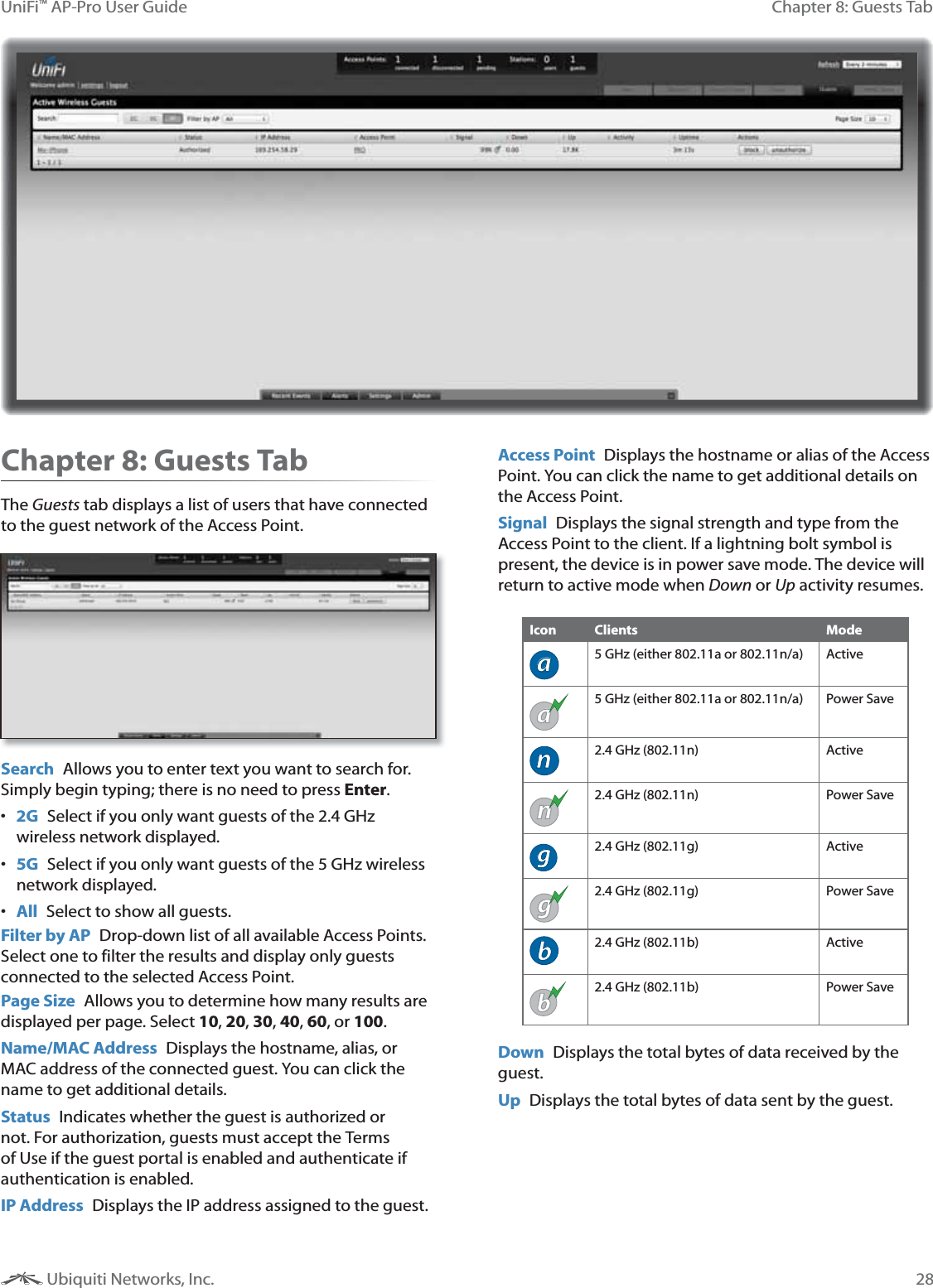 28Chapter 8: Guests TabUniFi&trade; AP-Pro User Guide Ubiquiti Networks, Inc.Chapter 8: Guests TabThe Guests tab displays a list of users that have connected to the guest network of the Access Point.  Search  Allows you to enter text you want to search for. Simply begin typing; there is no need to press Enter. 2G Select if you only want guests of the 2.4 GHz wireless network displayed. 5G  Select if you only want guests of the 5 GHz wireless network displayed. All  Select to show all guests.Filter by AP  Drop-down list of all available Access Points. Select one to filter the results and display only guests connected to the selected Access Point.Page Size  Allows you to determine how many results are displayed per page. Select 10, 20, 30, 40, 60, or 100. Name/MAC Address  Displays the hostname, alias, or MAC address of the connected guest. You can click the name to get additional details.Status  Indicates whether the guest is authorized or not. For authorization, guests must accept the Terms of Use if the guest portal is enabled and authenticate if authentication is enabled.  IP Address  Displays the IP address assigned to the guest.Access Point  Displays the hostname or alias of the Access Point. You can click the name to get additional details on the Access Point.Signal  Displays the signal strength and type from the Access Point to the client. If a lightning bolt symbol is present, the device is in power save mode. The device will return to active mode when Down or Up activity resumes.Icon Clients Modea5 GHz (either 802.11a or 802.11n/a) Activea5 GHz (either 802.11a or 802.11n/a) Power Saven2.4 GHz (802.11n) Activen2.4 GHz (802.11n) Power Saveg2.4 GHz (802.11g) Activeg2.4 GHz (802.11g) Power Saveb2.4 GHz (802.11b) Activeb2.4 GHz (802.11b) Power SaveDown  Displays the total bytes of data received by the guest.Up  Displays the total bytes of data sent by the guest.