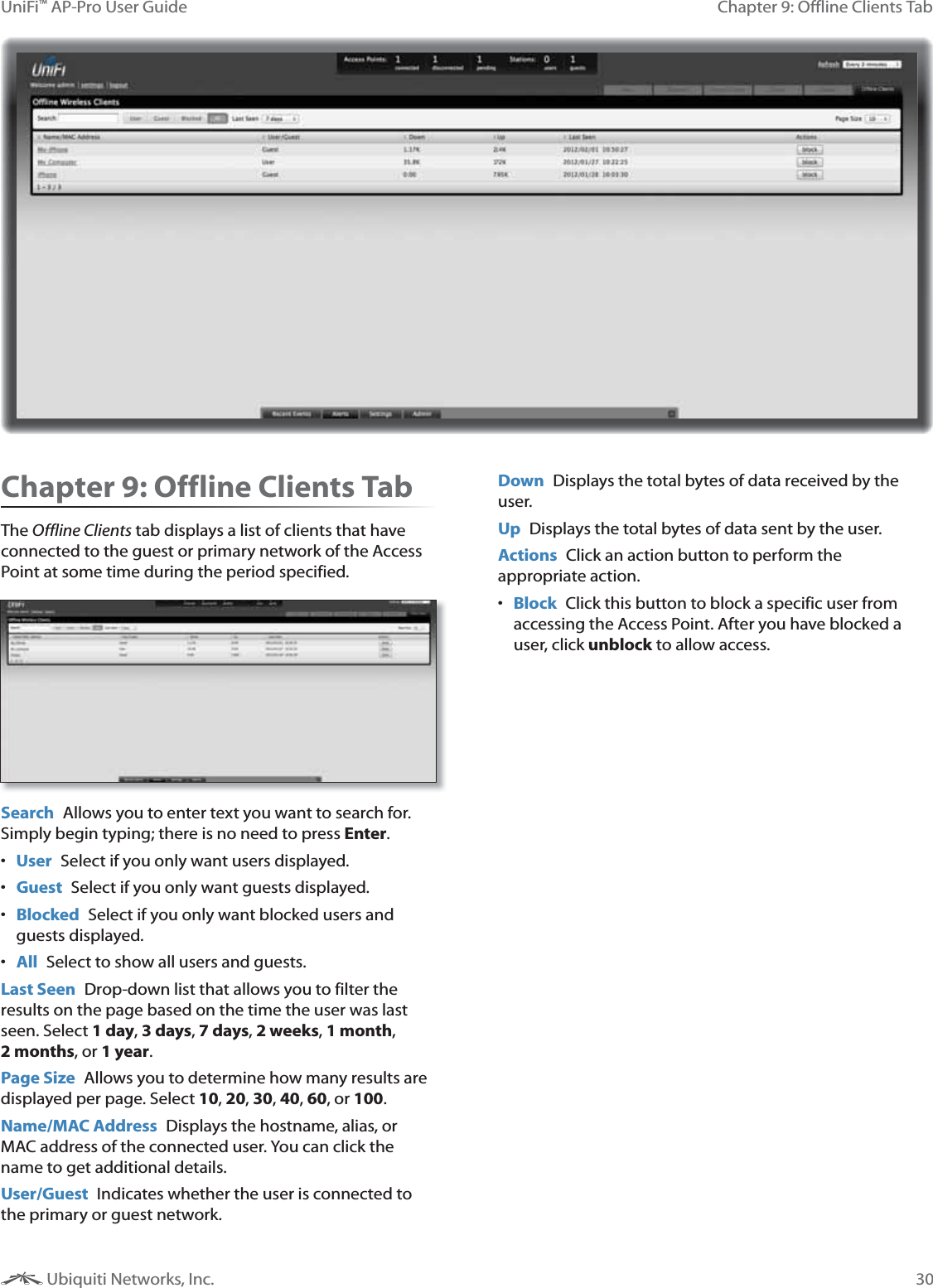 30Chapter 9: Offline Clients TabUniFi&trade; AP-Pro User Guide Ubiquiti Networks, Inc.Chapter 9: Offline Clients TabThe Offline Clients tab displays a list of clients that have connected to the guest or primary network of the Access Point at some time during the period specified.  Search  Allows you to enter text you want to search for. Simply begin typing; there is no need to press Enter. User Select if you only want users displayed. Guest  Select if you only want guests displayed. Blocked  Select if you only want blocked users and guests displayed. All  Select to show all users and guests.Last Seen  Drop-down list that allows you to filter the results on the page based on the time the user was last seen. Select 1 day, 3 days, 7 days, 2 weeks, 1 month, , or 1 year.Page Size  Allows you to determine how many results are displayed per page. Select 10, 20, 30, 40, 60, or 100. Name/MAC Address  Displays the hostname, alias, or MAC address of the connected user. You can click the name to get additional details.User/Guest  Indicates whether the user is connected to the primary or guest network.Down  Displays the total bytes of data received by the user.Up  Displays the total bytes of data sent by the user.Actions  Click an action button to perform the appropriate action.  Block  Click this button to block a specific user from accessing the Access Point. After you have blocked a user, click unblock to allow access.
