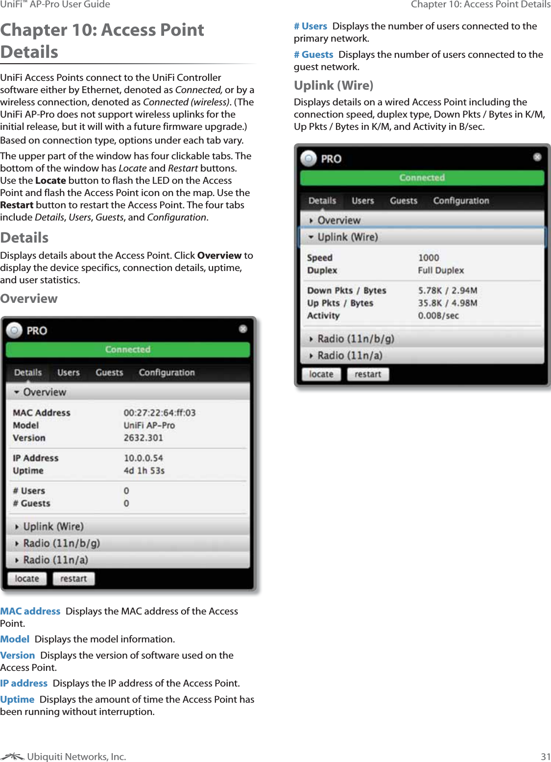 31Chapter 10: Access Point DetailsUniFi&trade; AP-Pro User Guide Ubiquiti Networks, Inc.Chapter 10: Access Point DetailsUniFi Access Points connect to the UniFi Controller software either by Ethernet, denoted as Connected, or by a wireless connection, denoted as . (The UniFi AP-Pro does not support wireless uplinks for the initial release, but it will with a future firmware upgrade.) Based on connection type, options under each tab vary.The upper part of the window has four clickable tabs. The bottom of the window has Locate and  buttons. Use the Locate button to flash the LED on the Access Point and flash the Access Point icon on the map. Use the Restart button to restart the Access Point. The four tabs include , , , and .Details Displays details about the Access Point. Click Overview to display the device specifics, connection details, uptime, and user statistics.OverviewMAC address  Displays the MAC address of the Access Point. Model  Displays the model information.Version  Displays the version of software used on the Access Point.IP address  Displays the IP address of the Access Point.Uptime  Displays the amount of time the Access Point has been running without interruption. # Users  Displays the number of users connected to the primary network.# Guests  Displays the number of users connected to the guest network.Uplink (Wire)Displays details on a wired Access Point including the connection speed, duplex type, Down Pkts / Bytes in K/M, Up Pkts / Bytes in K/M, and Activity in B/sec.
