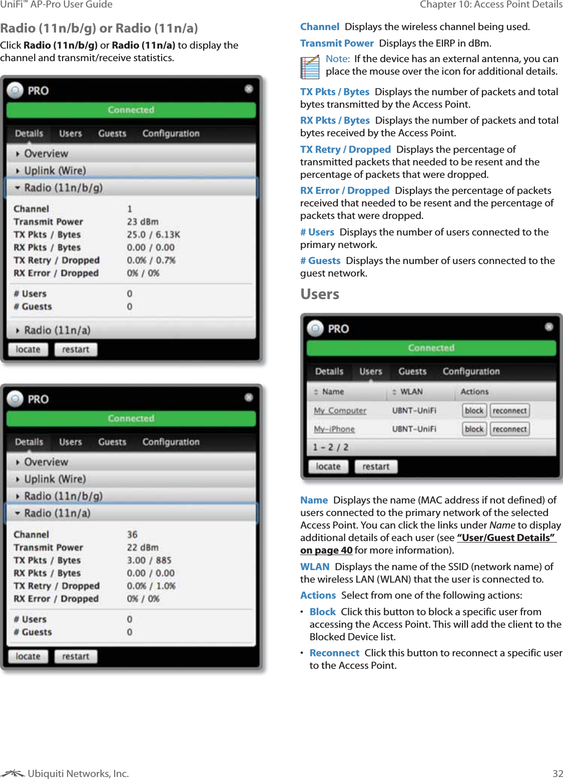 32Chapter 10: Access Point DetailsUniFi&trade; AP-Pro User Guide Ubiquiti Networks, Inc.Radio (11n/b/g) or Radio (11n/a) Click Radio (11n/b/g) or Radio (11n/a) to display the channel and transmit/receive statistics.Channel  Displays the wireless channel being used.Transmit Power  Displays the EIRP in dBm.Note:  If the device has an external antenna, you can place the mouse over the icon for additional details.TX Pkts / Bytes  Displays the number of packets and total bytes transmitted by the Access Point.RX Pkts / Bytes  Displays the number of packets and total bytes received by the Access Point.TX Retry / Dropped  Displays the percentage of transmitted packets that needed to be resent and the percentage of packets that were dropped.RX Error / Dropped  Displays the percentage of packets received that needed to be resent and the percentage of packets that were dropped.# Users  Displays the number of users connected to the primary network.# Guests  Displays the number of users connected to the guest network.Users Name  Displays the name (MAC address if not defined) of users connected to the primary network of the selected Access Point. You can click the links under Name to display additional details of each user (see &ldquo;User/Guest Details&rdquo; on page 40 for more information).WLAN  Displays the name of the SSID (network name) of the wireless LAN (WLAN) that the user is connected to.Actions  Select from one of the following actions: Block  Click this button to block a specific user from accessing the Access Point. This will add the client to the Blocked Device list. Reconnect  Click this button to reconnect a specific user to the Access Point.