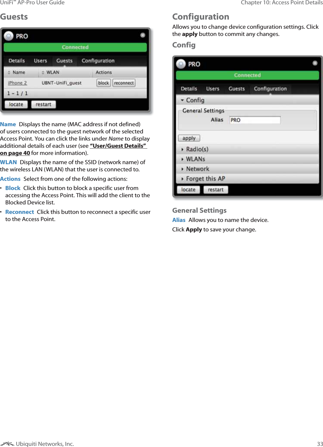 33Chapter 10: Access Point DetailsUniFi&trade; AP-Pro User Guide Ubiquiti Networks, Inc.Guests  Name  Displays the name (MAC address if not defined) of users connected to the guest network of the selected Access Point. You can click the links under Name to display additional details of each user (see &ldquo;User/Guest Details&rdquo; on page 40 for more information).WLAN  Displays the name of the SSID (network name) of the wireless LAN (WLAN) that the user is connected to.Actions  Select from one of the following actions: Block  Click this button to block a specific user from accessing the Access Point. This will add the client to the Blocked Device list. Reconnect  Click this button to reconnect a specific user to the Access Point. Configuration Allows you to change device configuration settings. Click the apply button to commit any changes.ConfigGeneral SettingsAlias  Allows you to name the device.Click Apply to save your change. 