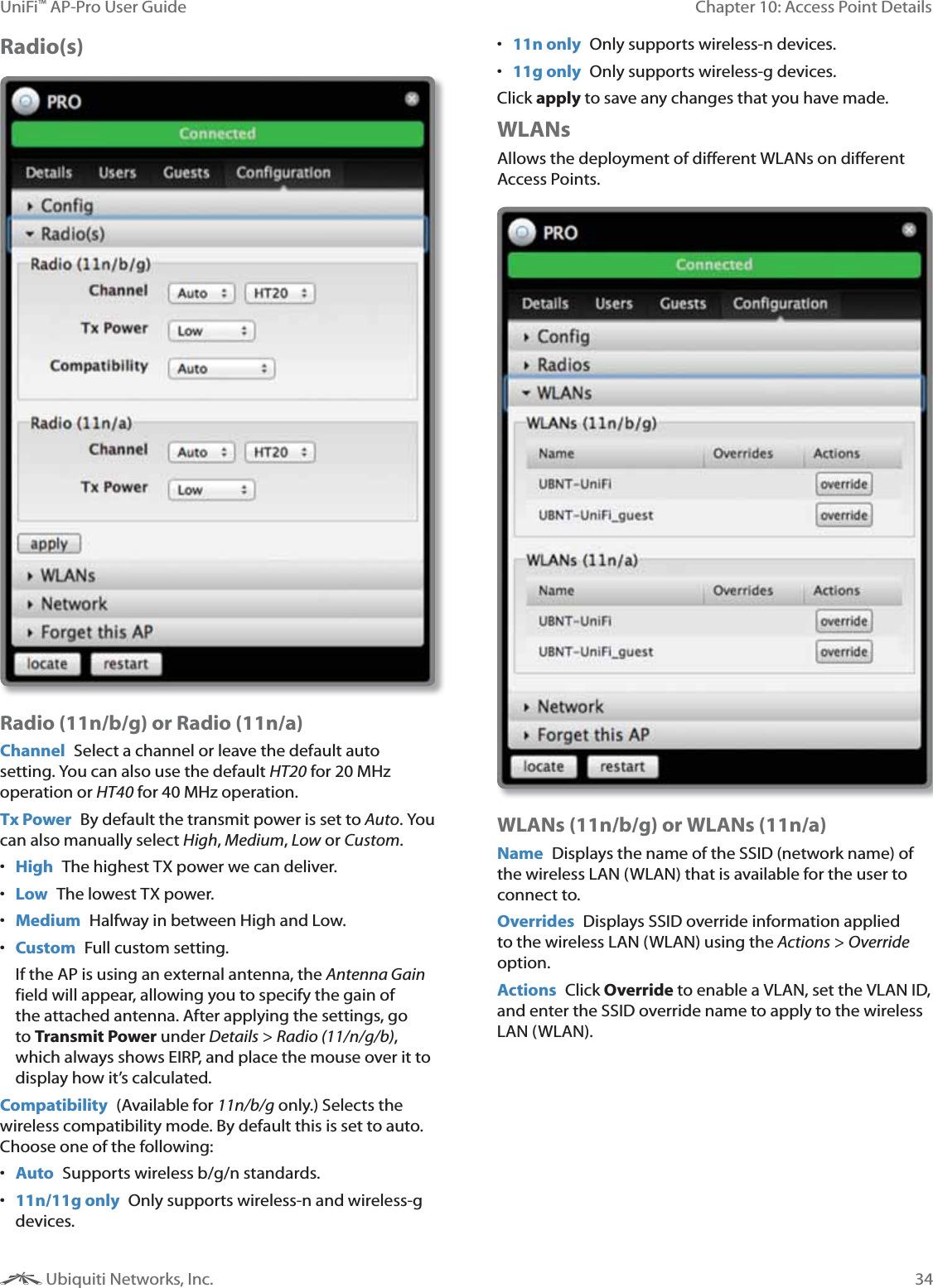 34Chapter 10: Access Point DetailsUniFi&trade; AP-Pro User Guide Ubiquiti Networks, Inc.Radio(s)Radio (11n/b/g) or Radio (11n/a)Channel  Select a channel or leave the default auto setting. You can also use the default HT20 for 20 MHz operation or HT40 for 40 MHz operation.Tx Power  By default the transmit power is set to Auto. You can also manually select , ,  or .  High  The highest TX power we can deliver. Low  The lowest TX power. Medium  Halfway in between High and Low. Custom  Full custom setting. If the AP is using an external antenna, the  field will appear, allowing you to specify the gain of the attached antenna. After applying the settings, go to Transmit Power under  > !!"""#, which always shows EIRP, and place the mouse over it to display how it&rsquo;s calculated.Compatibility  (Available for !!"#" only.) Selects the wireless compatibility mode. By default this is set to auto. Choose one of the following: Auto  Supports wireless b/g/n standards. 11n/11g only  Only supports wireless-n and wireless-g devices. 11n only  Only supports wireless-n devices. 11g only  Only supports wireless-g devices.Click apply to save any changes that you have made.WLANsAllows the deployment of different WLANs on different Access Points.WLANs (11n/b/g) or WLANs (11n/a)Name  Displays the name of the SSID (network name) of the wireless LAN (WLAN) that is available for the user to connect to.Overrides  Displays SSID override information applied to the wireless LAN (WLAN) using the  > $% option.Actions  Click Override to enable a VLAN, set the VLAN ID, and enter the SSID override name to apply to the wireless LAN (WLAN).