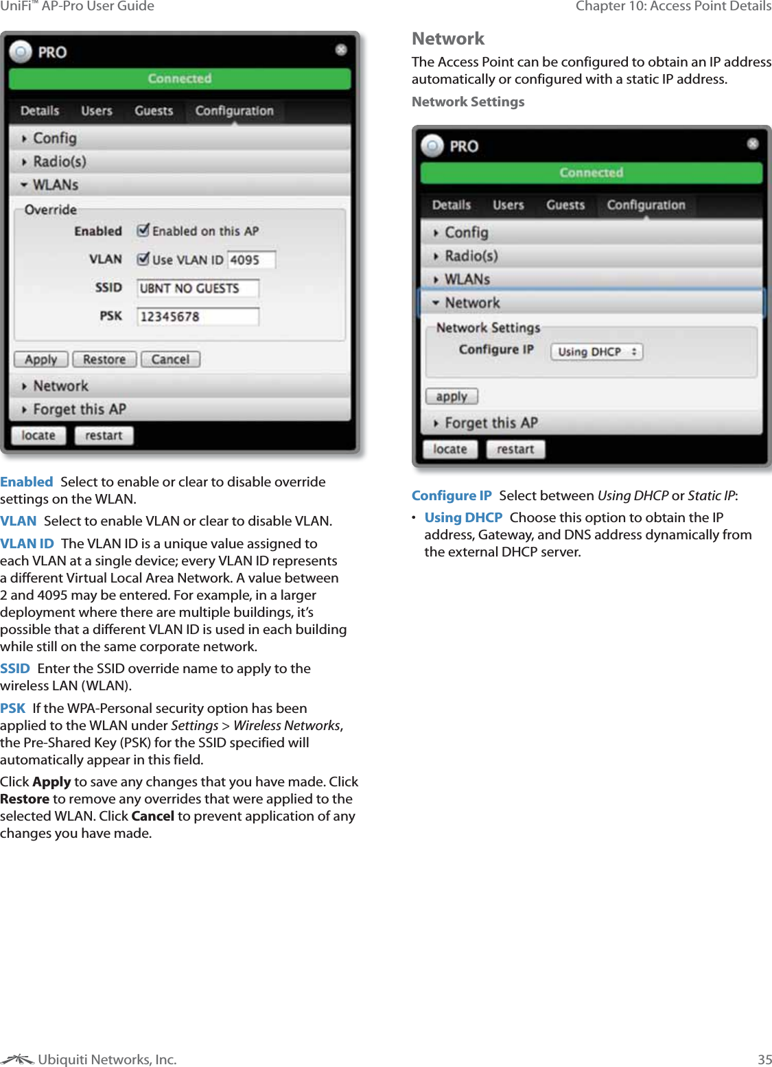 35Chapter 10: Access Point DetailsUniFi&trade; AP-Pro User Guide Ubiquiti Networks, Inc.Enabled  Select to enable or clear to disable override settings on the WLAN.VLAN  Select to enable VLAN or clear to disable VLAN. VLAN ID  The VLAN ID is a unique value assigned to each VLAN at a single device; every VLAN ID represents a different Virtual Local Area Network. A value between 2 and 4095 may be entered. For example, in a larger deployment where there are multiple buildings, it&rsquo;s possible that a different VLAN ID is used in each building while still on the same corporate network. SSID  Enter the SSID override name to apply to the wireless LAN (WLAN).PSK  If the WPA-Personal security option has been applied to the WLAN under &amp; > '*+, the Pre-Shared Key (PSK) for the SSID specified will automatically appear in this field.Click Apply to save any changes that you have made. Click Restore to remove any overrides that were applied to the selected WLAN. Click Cancel to prevent application of any changes you have made.NetworkThe Access Point can be configured to obtain an IP address automatically or configured with a static IP address.Network SettingsConfigure IP  Select between 1 or &amp;;1: Using DHCP  Choose this option to obtain the IP address, Gateway, and DNS address dynamically from the external DHCP server.