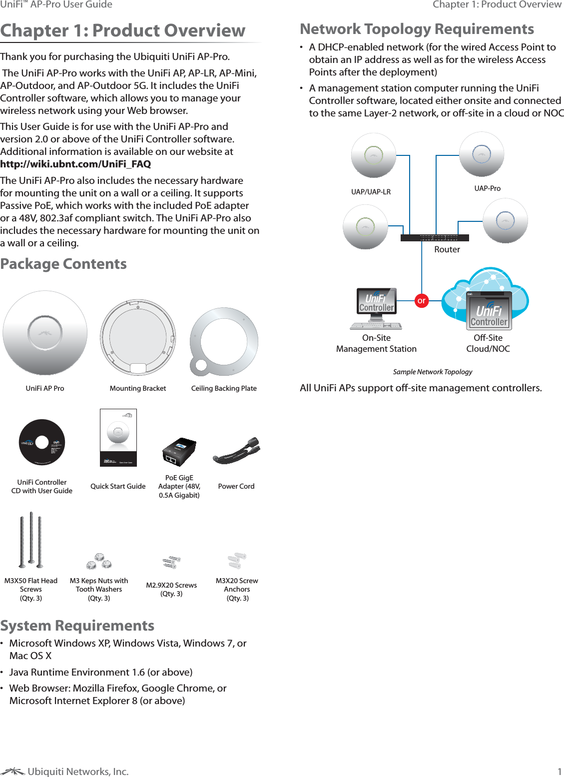 1Chapter 1: Product OverviewUniFi&trade; AP-Pro User Guide Ubiquiti Networks, Inc.Chapter 1: Product OverviewThank you for purchasing the Ubiquiti UniFi AP-Pro. The UniFi AP-Pro works with the UniFi AP, AP-LR, AP-Mini, AP-Outdoor, and AP-Outdoor 5G. It includes the UniFi Controller software, which allows you to manage your wireless network using your Web browser. This User Guide is for use with the UniFi AP-Pro and version 2.0 or above of the UniFi Controller software. Additional information is available on our website at  http://wiki.ubnt.com/UniFi_FAQThe UniFi AP-Pro also includes the necessary hardware for mounting the unit on a wall or a ceiling. It supports Passive PoE, which works with the included PoE adapter or a 48V, 802.3af compliant switch. The UniFi AP-Pro also includes the necessary hardware for mounting the unit on a wall or a ceiling. Package ContentsUniFi AP Pro Mounting Bracket Ceiling Backing Plate,U[LYWYPZL>P-P:`Z[LTUniFi Controller CD with User Guide Quick Start GuidePoE GigE Adapter (48V, 0.5A Gigabit)Power CordM3X50 Flat Head Screws  (Qty. 3)M3 Keps Nuts with Tooth Washers (Qty. 3)M2.9X20 Screws (Qty. 3)M3X20 Screw Anchors  (Qty. 3)System Requirements Microsoft Windows XP, Windows Vista, Windows 7, or Mac OS X Java Runtime Environment 1.6 (or above) Web Browser: Mozilla Firefox, Google Chrome, or Microsoft Internet Explorer 8 (or above)Network Topology Requirements A DHCP-enabled network (for the wired Access Point to obtain an IP address as well as for the wireless Access Points after the deployment) A management station computer running the UniFi Controller software, located either onsite and connected to the same Layer-2 network, or off-site in a cloud or NOCorRouterO-SiteCloud/NOCOn-SiteManagement StationUAP/UAP-LR UAP-ProSample Network TopologyAll UniFi APs support off-site management controllers.