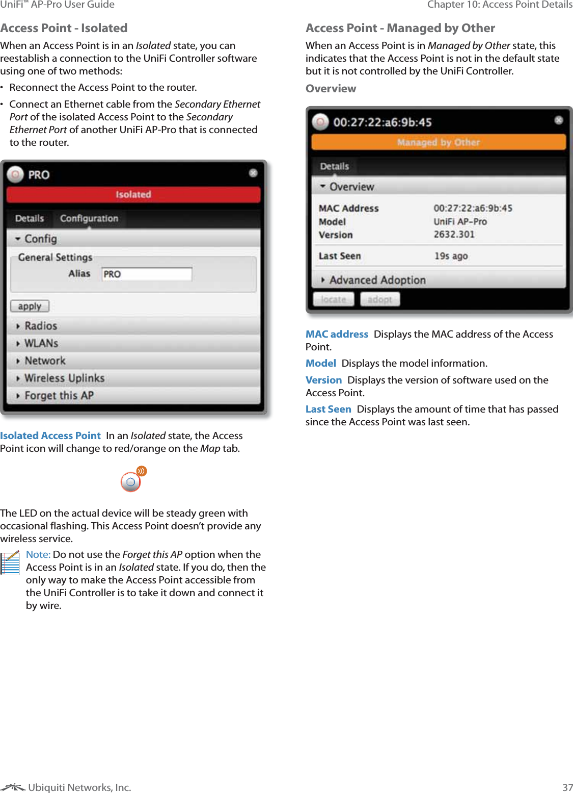 37Chapter 10: Access Point DetailsUniFi&trade; AP-Pro User Guide Ubiquiti Networks, Inc.Access Point - IsolatedWhen an Access Point is in an ; state, you can reestablish a connection to the UniFi Controller software using one of two methods: Reconnect the Access Point to the router. Connect an Ethernet cable from the &amp;<=1 of the isolated Access Point to the &amp;<=1 of another UniFi AP-Pro that is connected to the router.Isolated Access Point  In an ; state, the Access Point icon will change to red/orange on the Map tab. The LED on the actual device will be steady green with occasional flashing. This Access Point doesn&rsquo;t provide any wireless service.Note: Do not use the ?1 option when the Access Point is in an ; state. If you do, then the only way to make the Access Point accessible from the UniFi Controller is to take it down and connect it by wire.Access Point - Managed by OtherWhen an Access Point is in #<$ state, this indicates that the Access Point is not in the default state but it is not controlled by the UniFi Controller.OverviewMAC address  Displays the MAC address of the Access Point. Model  Displays the model information.Version  Displays the version of software used on the Access Point.Last Seen  Displays the amount of time that has passed since the Access Point was last seen.