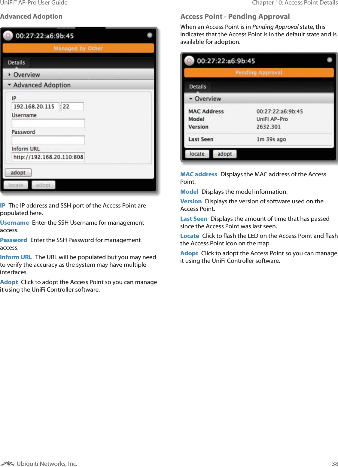 38Chapter 10: Access Point DetailsUniFi&trade; AP-Pro User Guide Ubiquiti Networks, Inc.Advanced AdoptionIP  The IP address and SSH port of the Access Point are populated here. Username  Enter the SSH Username for management access.Password  Enter the SSH Password for management access.Inform URL  The URL will be populated but you may need to verify the accuracy as the system may have multiple interfaces.Adopt  Click to adopt the Access Point so you can manage it using the UniFi Controller software.Access Point - Pending ApprovalWhen an Access Point is in 1@@% state, this indicates that the Access Point is in the default state and is available for adoption.MAC address  Displays the MAC address of the Access Point. Model  Displays the model information.Version  Displays the version of software used on the Access Point.Last Seen  Displays the amount of time that has passed since the Access Point was last seen.Locate  Click to flash the LED on the Access Point and flash the Access Point icon on the map.Adopt  Click to adopt the Access Point so you can manage it using the UniFi Controller software.