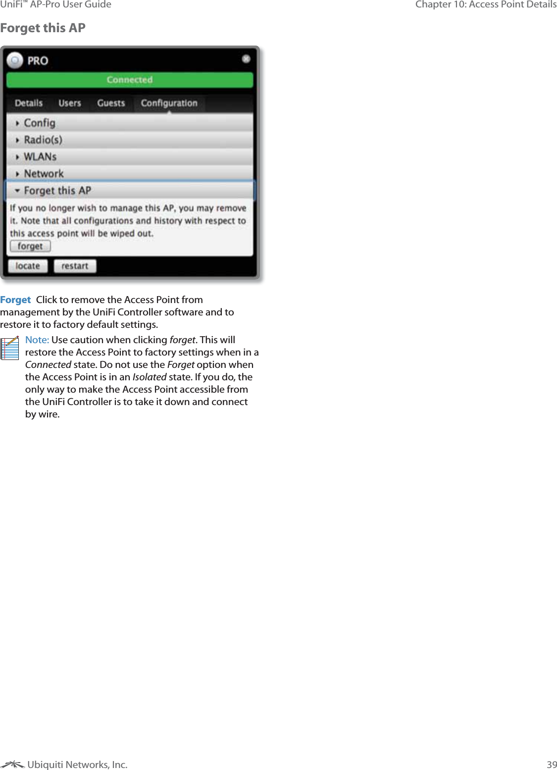 39Chapter 10: Access Point DetailsUniFi&trade; AP-Pro User Guide Ubiquiti Networks, Inc.Forget this APForget  Click to remove the Access Point from management by the UniFi Controller software and to restore it to factory default settings.Note: Use caution when clicking . This will restore the Access Point to factory settings when in a Connected state. Do not use the ?option when the Access Point is in an ; state. If you do, the only way to make the Access Point accessible from the UniFi Controller is to take it down and connect by wire.