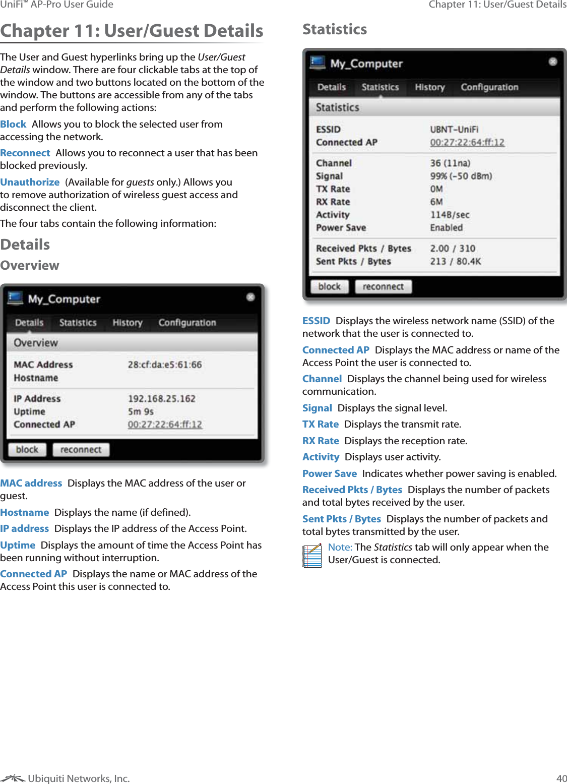 40Chapter 11: User/Guest DetailsUniFi&trade; AP-Pro User Guide Ubiquiti Networks, Inc.Chapter 11: User/Guest DetailsThe User and Guest hyperlinks bring up the User/Guest Details window. There are four clickable tabs at the top of the window and two buttons located on the bottom of the window. The buttons are accessible from any of the tabs and perform the following actions:Block  Allows you to block the selected user from accessing the network.Reconnect  Allows you to reconnect a user that has been blocked previously.Unauthorize  (Available for guests only.) Allows you to remove authorization of wireless guest access and disconnect the client.The four tabs contain the following information:DetailsOverview MAC address  Displays the MAC address of the user or guest.Hostname  Displays the name (if defined).IP address  Displays the IP address of the Access Point.Uptime  Displays the amount of time the Access Point has been running without interruption.Connected AP  Displays the name or MAC address of the Access Point this user is connected to. StatisticsESSID  Displays the wireless network name (SSID) of the network that the user is connected to.Connected AP  Displays the MAC address or name of the Access Point the user is connected to.Channel  Displays the channel being used for wireless communication.Signal  Displays the signal level.TX Rate  Displays the transmit rate.RX Rate  Displays the reception rate. Activity  Displays user activity.Power Save  Indicates whether power saving is enabled.Received Pkts / Bytes  Displays the number of packets and total bytes received by the user.Sent Pkts / Bytes  Displays the number of packets and total bytes transmitted by the user.Note: The Statistics tab will only appear when the User/Guest is connected.