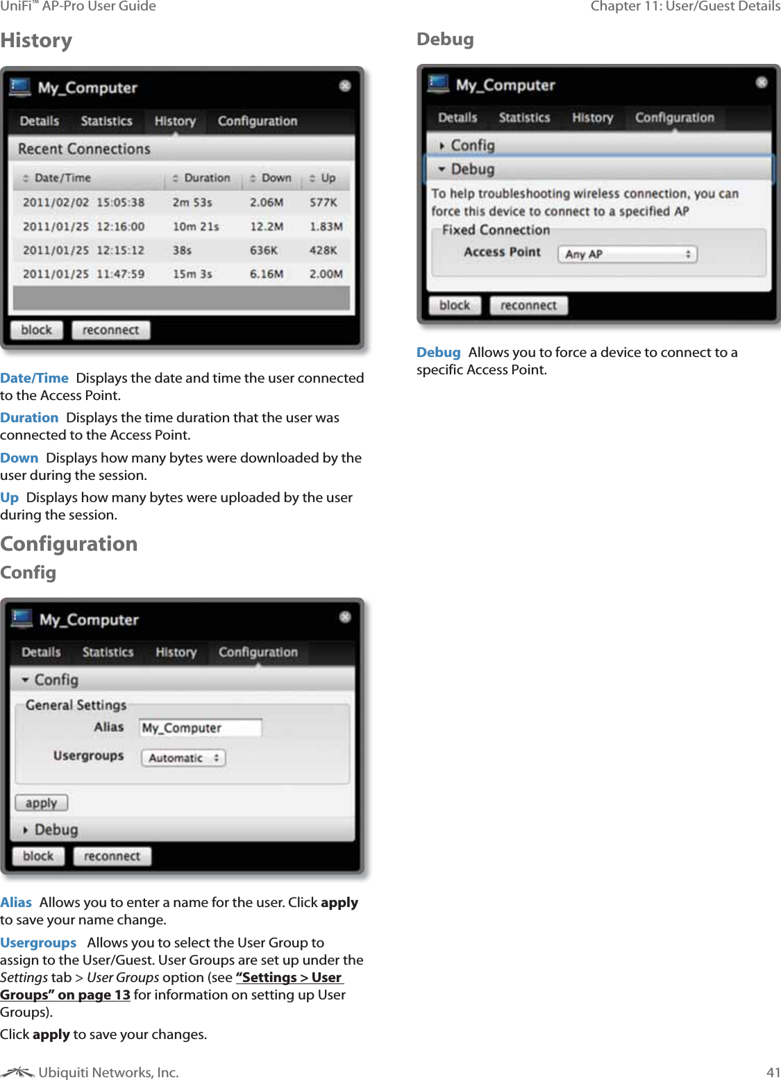 41Chapter 11: User/Guest DetailsUniFi&trade; AP-Pro User Guide Ubiquiti Networks, Inc.HistoryDate/Time  Displays the date and time the user connected to the Access Point.Duration  Displays the time duration that the user was connected to the Access Point. Down  Displays how many bytes were downloaded by the user during the session.Up  Displays how many bytes were uploaded by the user during the session.ConfigurationConfigAlias  Allows you to enter a name for the user. Click apply to save your name change.Usergroups   Allows you to select the User Group to assign to the User/Guest. User Groups are set up under the Settings tab > User Groups option (see &ldquo;Settings > User Groups&rdquo; on page 13 for information on setting up User Groups).Click apply to save your changes. DebugDebug  Allows you to force a device to connect to a specific Access Point.