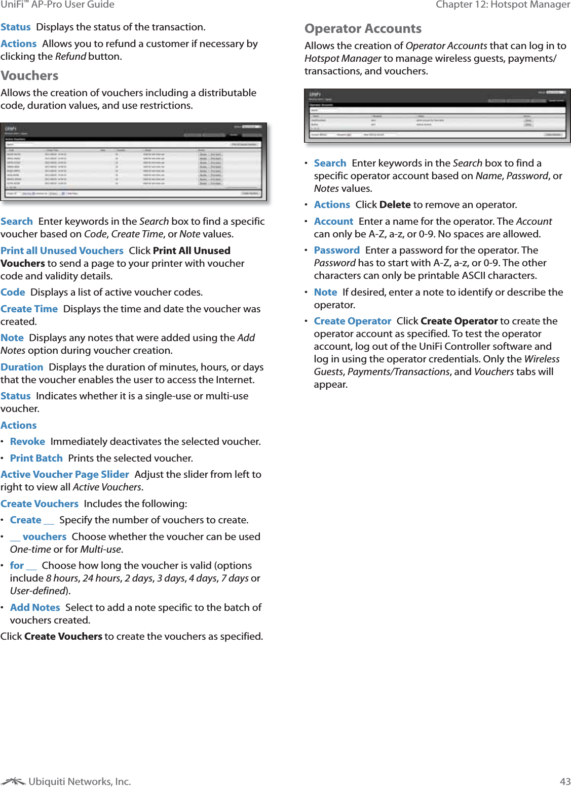 43Chapter 12: Hotspot ManagerUniFi&trade; AP-Pro User Guide Ubiquiti Networks, Inc.Status  Displays the status of the transaction.Actions  Allows you to refund a customer if necessary by clicking the button.VouchersAllows the creation of vouchers including a distributable code, duration values, and use restrictions. Search  Enter keywords in the Search box to find a specific voucher based on , Create Time, or Note values. Print all Unused Vouchers  Click Print All Unused Vouchers to send a page to your printer with voucher code and validity details.Code  Displays a list of active voucher codes.Create Time  Displays the time and date the voucher was created.Note  Displays any notes that were added using the Notes option during voucher creation.Duration  Displays the duration of minutes, hours, or days that the voucher enables the user to access the Internet. Status  Indicates whether it is a single-use or multi-use voucher.Actions Revoke  Immediately deactivates the selected voucher. Print Batch  Prints the selected voucher.Active Voucher Page Slider  Adjust the slider from left to right to view all Active Vouchers.Create Vouchers  Includes the following: Create __  Specify the number of vouchers to create. __ vouchers  Choose whether the voucher can be used One-time or for Multi-use. for __  Choose how long the voucher is valid (options include 8 hours, 24 hours, Y<, J<,\<, Q<or ]).  Add Notes  Select to add a note specific to the batch of vouchers created. Click Create Vouchers to create the vouchers as specified.Operator Accounts Allows the creation of Operator Accounts that can log in to Hotspot Manager to manage wireless guests, payments/transactions, and vouchers. Search  Enter keywords in the Search box to find a specific operator account based on Name, 1, or Notes values.  Actions  Click Delete to remove an operator. Account  Enter a name for the operator. The Account can only be A-Z, a-z, or 0-9. No spaces are allowed. Password  Enter a password for the operator. The 1 has to start with A-Z, a-z, or 0-9. The other characters can only be printable ASCII characters. Note  If desired, enter a note to identify or describe the operator. Create Operator  Click Create Operator to create the operator account as specified. To test the operator account, log out of the UniFi Controller software and log in using the operator credentials. Only the Wireless Guests, Payments/Transactions, and Vouchers tabs will appear.