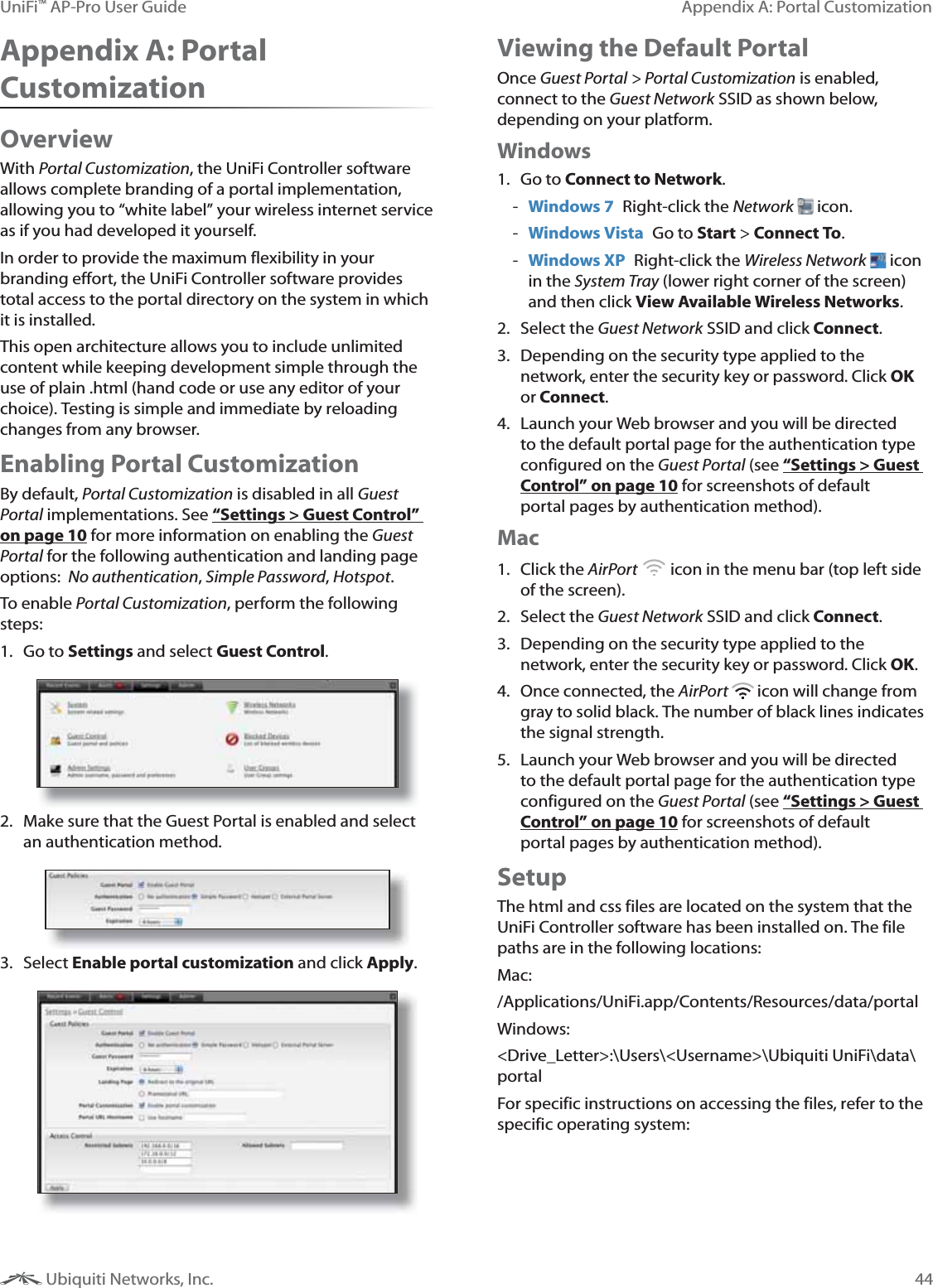 44Appendix A: Portal CustomizationUniFi&trade; AP-Pro User Guide Ubiquiti Networks, Inc.Appendix A: Portal CustomizationOverviewWith Portal Customization, the UniFi Controller software allows complete branding of a portal implementation, allowing you to &ldquo;white label&rdquo; your wireless internet service as if you had developed it yourself. In order to provide the maximum flexibility in your branding effort, the UniFi Controller software provides total access to the portal directory on the system in which it is installed. This open architecture allows you to include unlimited content while keeping development simple through the use of plain .html (hand code or use any editor of your choice). Testing is simple and immediate by reloading changes from any browser. Enabling Portal CustomizationBy default, Portal Customization is disabled in all Guest Portal implementations. See &ldquo;Settings > Guest Control&rdquo; on page 10 for more information on enabling the Guest Portal for the following authentication and landing page options:  No authentication, Simple Password, Hotspot.To enable Portal Customization, perform the following steps:1. Go to Settings and select Guest Control.2.  Make sure that the Guest Portal is enabled and select an authentication method.3. Select Enable portal customization and click Apply.Viewing the Default PortalOnce Guest Portal > Portal Customization is enabled, connect to the Guest Network SSID as shown below, depending on your platform.Windows1. Go to Connect to Network.  - Windows 7  Right-click the Network   icon. - Windows Vista  Go to Start > Connect To.  - Windows XP  Right-click the Wireless Network   icon in the System Tray (lower right corner of the screen) and then click View Available Wireless Networks.2. Select the Guest Network SSID and click Connect.3.  Depending on the security type applied to the network, enter the security key or password. Click OK or Connect.4.  Launch your Web browser and you will be directed to the default portal page for the authentication type configured on the Guest Portal (see &ldquo;Settings > Guest Control&rdquo; on page 10 for screenshots of default portal pages by authentication method).Mac1. Click the AirPort   icon in the menu bar (top left side of the screen).2. Select the Guest Network SSID and click Connect.3.  Depending on the security type applied to the network, enter the security key or password. Click OK.4.  Once connected, the AirPort   icon will change from gray to solid black. The number of black lines indicates the signal strength. 5.  Launch your Web browser and you will be directed to the default portal page for the authentication type configured on the Guest Portal (see &ldquo;Settings > Guest Control&rdquo; on page 10 for screenshots of default portal pages by authentication method).SetupThe html and css files are located on the system that the UniFi Controller software has been installed on. The file paths are in the following locations:Mac:/Applications/UniFi.app/Contents/Resources/data/portalWindows:<Drive_Letter>:\Users\<Username>\Ubiquiti UniFi\data\portalFor specific instructions on accessing the files, refer to the specific operating system: