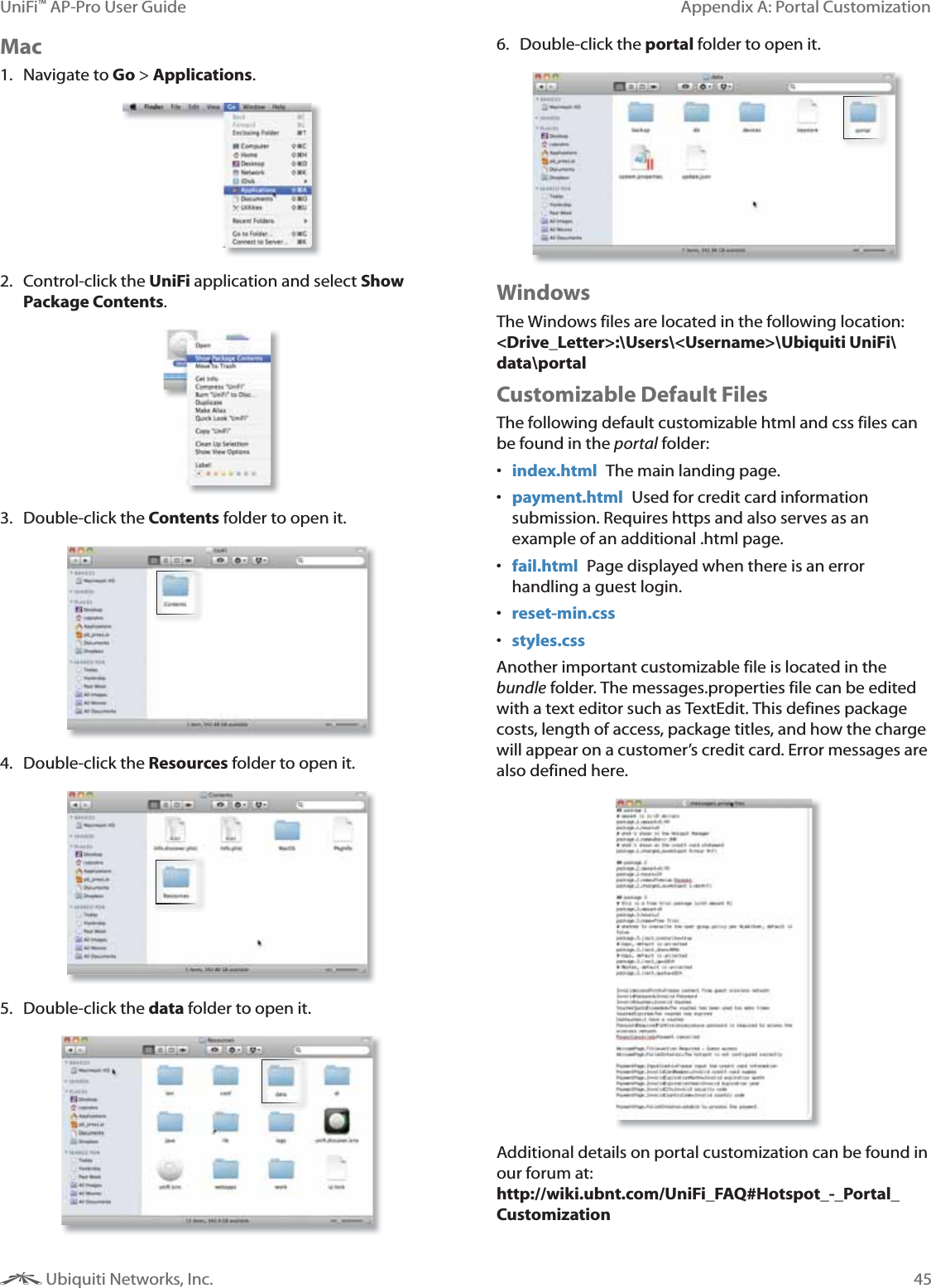 45Appendix A: Portal CustomizationUniFi&trade; AP-Pro User Guide Ubiquiti Networks, Inc.Mac1. Navigate to Go > Applications.2. Control-click the UniFi application and select Show Package Contents.3. Double-click the Contents folder to open it.4. Double-click the Resources folder to open it.5. Double-click the data folder to open it.6. Double-click the portal folder to open it.WindowsThe Windows files are located in the following location: <Drive_Letter>:\Users\<Username>\Ubiquiti UniFi\data\portalCustomizable Default FilesThe following default customizable html and css files can be found in the portal folder: index.html  The main landing page. payment.html  Used for credit card information submission. Requires https and also serves as an example of an additional .html page. fail.html  Page displayed when there is an error handling a guest login. reset-min.css styles.cssAnother important customizable file is located in the bundle folder. The messages.properties file can be edited with a text editor such as TextEdit. This defines package costs, length of access, package titles, and how the charge will appear on a customer&rsquo;s credit card. Error messages are also defined here. Additional details on portal customization can be found in our forum at:  http://wiki.ubnt.com/UniFi_FAQ#Hotspot_-_Portal_Customization