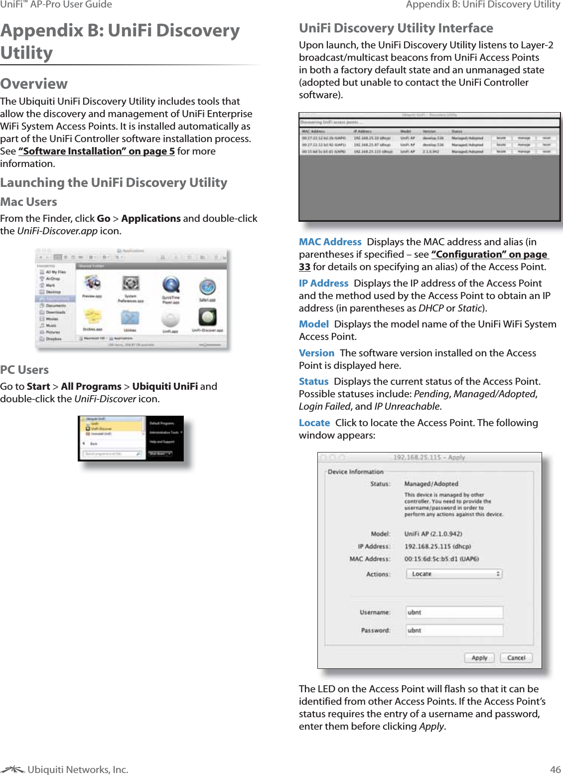 46Appendix B: UniFi Discovery UtilityUniFi&trade; AP-Pro User Guide Ubiquiti Networks, Inc.Appendix B: UniFi Discovery UtilityOverviewThe Ubiquiti UniFi Discovery Utility includes tools that allow the discovery and management of UniFi Enterprise WiFi System Access Points. It is installed automatically as part of the UniFi Controller software installation process. See &ldquo;Software Installation&rdquo; on page 5 for more information.Launching the UniFi Discovery UtilityMac UsersFrom the Finder, click Go > Applications and double-click the UniFi-Discover.app icon.PC UsersGo to Start > All Programs > Ubiquiti UniFi and double-click the UniFi-Discover icon.UniFi Discovery Utility InterfaceUpon launch, the UniFi Discovery Utility listens to Layer-2 broadcast/multicast beacons from UniFi Access Points in both a factory default state and an unmanaged state (adopted but unable to contact the UniFi Controller software).MAC Address  Displays the MAC address and alias (in parentheses if specified  &ndash; see &ldquo;Configuration&rdquo; on page 33 for details on specifying an alias) of the Access Point. IP Address  Displays the IP address of the Access Point and the method used by the Access Point to obtain an IP address (in parentheses as DHCP or Static).Model  Displays the model name of the UniFi WiFi System Access Point.Version  The software version installed on the Access Point is displayed here.Status  Displays the current status of the Access Point. Possible statuses include: Pending, Managed/Adopted, Login Failed, and IP Unreachable.Locate  Click to locate the Access Point. The following window appears:The LED on the Access Point will flash so that it can be identified from other Access Points. If the Access Point&rsquo;s status requires the entry of a username and password, enter them before clicking Apply.