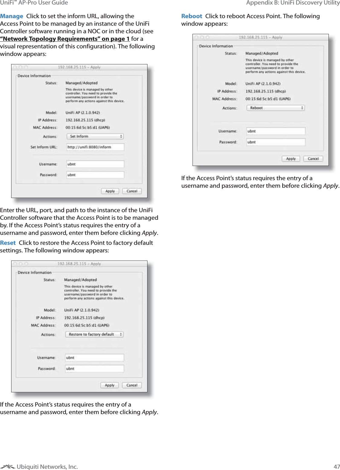47Appendix B: UniFi Discovery UtilityUniFi&trade; AP-Pro User Guide Ubiquiti Networks, Inc.Manage  Click to set the inform URL, allowing the Access Point to be managed by an instance of the UniFi Controller software running in a NOC or in the cloud (see &ldquo;Network Topology Requirements&rdquo; on page 1 for a visual representation of this configuration). The following window appears:Enter the URL, port, and path to the instance of the UniFi Controller software that the Access Point is to be managed by. If the Access Point&rsquo;s status requires the entry of a username and password, enter them before clicking Apply.Reset  Click to restore the Access Point to factory default settings. The following window appears:If the Access Point&rsquo;s status requires the entry of a username and password, enter them before clicking Apply.Reboot  Click to reboot Access Point. The following window appears:If the Access Point&rsquo;s status requires the entry of a username and password, enter them before clicking Apply.