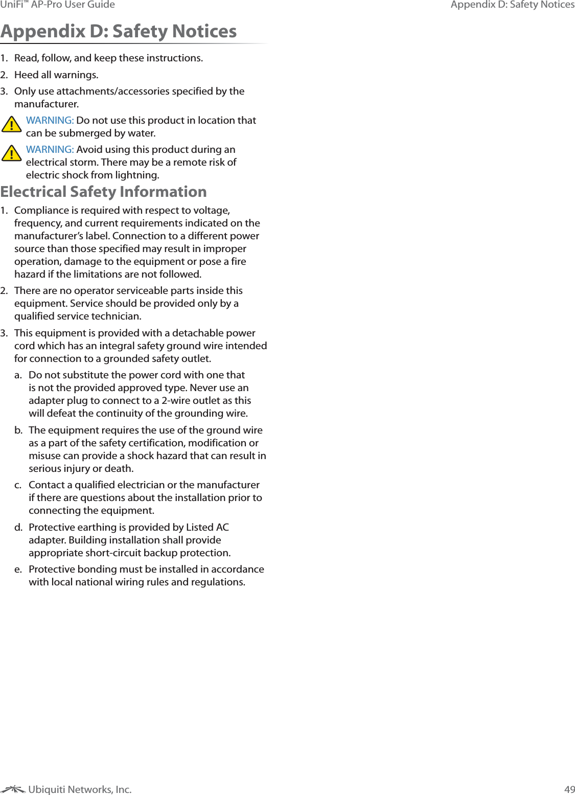 49Appendix D: Safety NoticesUniFi&trade; AP-Pro User Guide Ubiquiti Networks, Inc.Appendix D: Safety Notices1.  Read, follow, and keep these instructions.2.  Heed all warnings.3.  Only use attachments/accessories specified by the manufacturer.WARNING: Do not use this product in location that can be submerged by water. WARNING: Avoid using this product during an electrical storm. There may be a remote risk of electric shock from lightning. Electrical Safety Information1.  Compliance is required with respect to voltage, frequency, and current requirements indicated on the manufacturer&rsquo;s label. Connection to a different power source than those specified may result in improper operation, damage to the equipment or pose a fire hazard if the limitations are not followed.2.  There are no operator serviceable parts inside this equipment. Service should be provided only by a qualified service technician.3.  This equipment is provided with a detachable power cord which has an integral safety ground wire intended for connection to a grounded safety outlet.a.  Do not substitute the power cord with one that is not the provided approved type. Never use an adapter plug to connect to a 2-wire outlet as this will defeat the continuity of the grounding wire. b.  The equipment requires the use of the ground wire as a part of the safety certification, modification or misuse can provide a shock hazard that can result in serious injury or death.c.  Contact a qualified electrician or the manufacturer if there are questions about the installation prior to connecting the equipment.d.  Protective earthing is provided by Listed AC adapter. Building installation shall provide appropriate short-circuit backup protection.e.  Protective bonding must be installed in accordance with local national wiring rules and regulations.