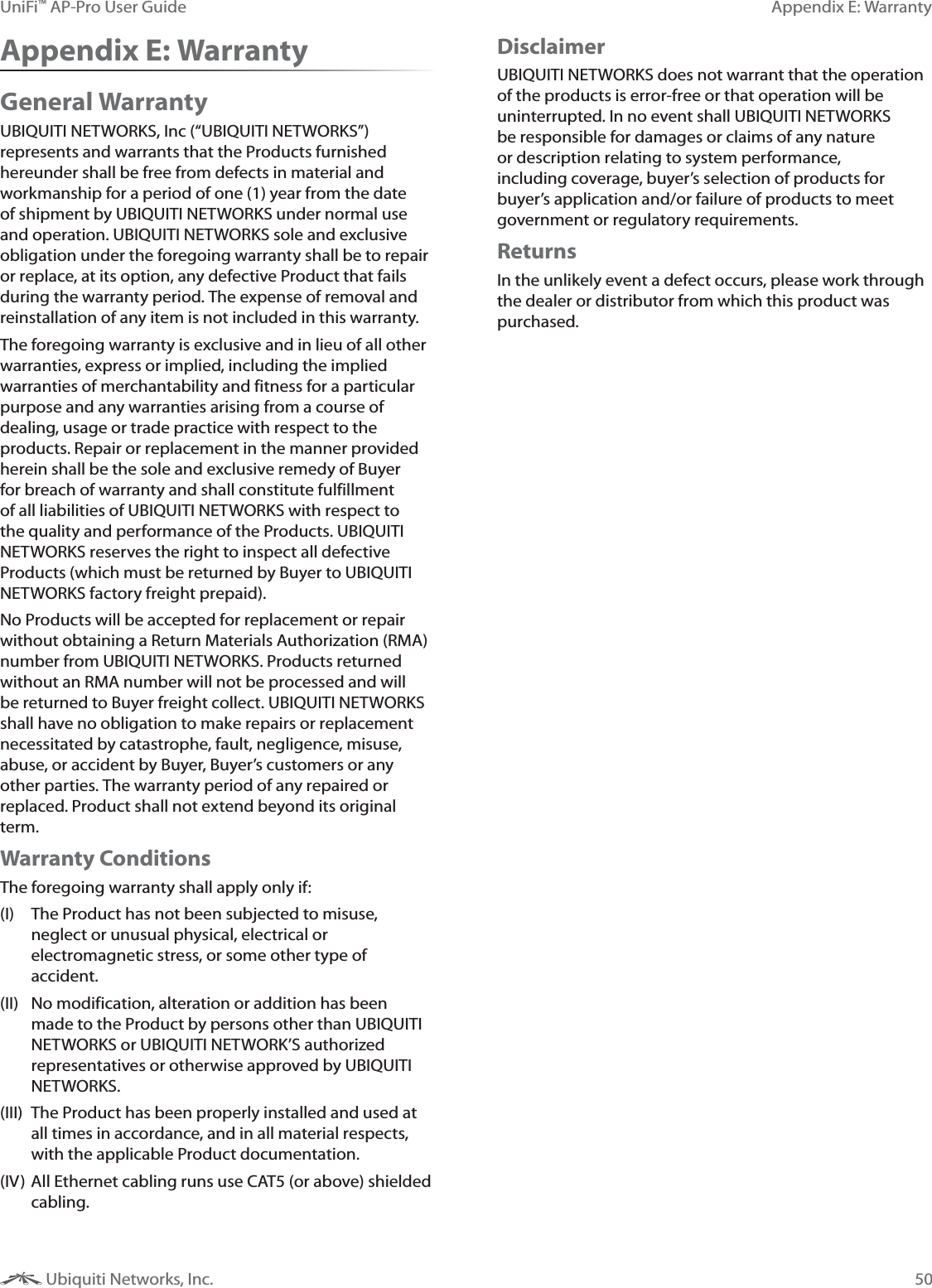 50Appendix E: WarrantyUniFi&trade; AP-Pro User Guide Ubiquiti Networks, Inc.Appendix E: WarrantyGeneral WarrantyUBIQUITI NETWORKS, Inc (&ldquo;UBIQUITI NETWORKS&rdquo;) represents and warrants that the Products furnished hereunder shall be free from defects in material and workmanship for a period of one (1) year from the date of shipment by UBIQUITI NETWORKS under normal use and operation. UBIQUITI NETWORKS sole and exclusive obligation under the foregoing warranty shall be to repair or replace, at its option, any defective Product that fails during the warranty period. The expense of removal and reinstallation of any item is not included in this warranty.The foregoing warranty is exclusive and in lieu of all other warranties, express or implied, including the implied warranties of merchantability and fitness for a particular purpose and any warranties arising from a course of dealing, usage or trade practice with respect to the products. Repair or replacement in the manner provided herein shall be the sole and exclusive remedy of Buyer for breach of warranty and shall constitute fulfillment of all liabilities of UBIQUITI NETWORKS with respect to the quality and performance of the Products. UBIQUITI NETWORKS reserves the right to inspect all defective Products (which must be returned by Buyer to UBIQUITI NETWORKS factory freight prepaid).No Products will be accepted for replacement or repair without obtaining a Return Materials Authorization (RMA) number from UBIQUITI NETWORKS. Products returned without an RMA number will not be processed and will be returned to Buyer freight collect. UBIQUITI NETWORKS shall have no obligation to make repairs or replacement necessitated by catastrophe, fault, negligence, misuse, abuse, or accident by Buyer, Buyer&rsquo;s customers or any other parties. The warranty period of any repaired or replaced. Product shall not extend beyond its original term.Warranty ConditionsThe foregoing warranty shall apply only if:(I)  The Product has not been subjected to misuse, neglect or unusual physical, electrical or electromagnetic stress, or some other type of accident.(II)  No modification, alteration or addition has been made to the Product by persons other than UBIQUITI NETWORKS or UBIQUITI NETWORK&rsquo;S authorized representatives or otherwise approved by UBIQUITI NETWORKS.(III)  The Product has been properly installed and used at all times in accordance, and in all material respects, with the applicable Product documentation.(IV) All Ethernet cabling runs use CAT5 (or above) shielded cabling.DisclaimerUBIQUITI NETWORKS does not warrant that the operation of the products is error-free or that operation will be uninterrupted. In no event shall UBIQUITI NETWORKS be responsible for damages or claims of any nature or description relating to system performance, including coverage, buyer&rsquo;s selection of products for buyer&rsquo;s application and/or failure of products to meet government or regulatory requirements.ReturnsIn the unlikely event a defect occurs, please work through the dealer or distributor from which this product was purchased.