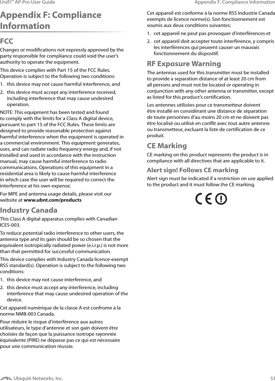 51Appendix F: Compliance InformationUniFi&trade; AP-Pro User Guide Ubiquiti Networks, Inc.Appendix F: Compliance InformationFCCChanges or modifications not expressly approved by the party responsible for compliance could void the user&rsquo;s authority to operate the equipment. This device complies with Part 15 of the FCC Rules. Operation is subject to the following two conditions:1.  this device may not cause harmful interference, and 2.  this device must accept any interference received, including interference that may cause undesired operation.NOTE: This equipment has been tested and found to comply with the limits for a Class A digital device, pursuant to part 15 of the FCC Rules. These limits are designed to provide reasonable protection against harmful interference when the equipment is operated in a commercial environment. This equipment generates, uses, and can radiate radio frequency energy and, if not installed and used in accordance with the instruction manual, may cause harmful interference to radio communications. Operations of this equipment in a residential area is likely to cause harmful interference in which case the user will be required to correct the interference at his own expense.For MPE and antenna usage details, please visit our website at www.ubnt.com/productsIndustry CanadaThis Class A digital apparatus complies with Canadian ICES-003.To reduce potential radio interference to other users, the antenna type and its gain should be so chosen that the equivalent isotropically radiated power (e.i.r.p.) is not more than that permitted for successful communication.This device complies with Industry Canada licence-exempt RSS standard(s). Operation is subject to the following two conditions: 1.  this device may not cause interference, and 2.  this device must accept any interference, including interference that may cause undesired operation of the device.Cet appareil num&eacute;rique de la classe A est confrome &agrave; la norme NMB-003 Canada.Pour r&eacute;duire le risque d&rsquo;interf&eacute;rence aux autres utilisateurs, le type d&rsquo;antenne et son gain doivent &ecirc;tre choisies de fa&ccedil;on que la puissance isotrope rayonn&eacute;e &eacute;quivalente (PIRE) ne d&eacute;passe pas ce qui est n&eacute;cessaire pour une communication r&eacute;ussie. Cet appareil est conforme &agrave; la norme RSS Industrie Canada exempts de licence norme(s). Son fonctionnement est soumis aux deux conditions suivantes:1.  cet appareil ne peut pas provoquer d&rsquo;interf&eacute;rences et 2.  cet appareil doit accepter toute interf&eacute;rence, y compris les interf&eacute;rences qui peuvent causer un mauvais fonctionnement du dispositif.RF Exposure WarningThe antennas used for this transmitter must be installed to provide a separation distance of at least 20 cm from all persons and must not be located or operating in conjunction with any other antenna or transmitter, except as listed for this product&rsquo;s certification.Les antennes utilis&eacute;es pour ce transmetteur doivent &ecirc;tre install&eacute; en consid&eacute;rant une distance de s&eacute;paration de toute personnes d&rsquo;au moins 20 cm et ne doivent pas &ecirc;tre localis&eacute; ou utilis&eacute; en conflit avec tout autre antenne ou transmetteur, excluant la liste de certification de ce produit.CE MarkingCE marking on this product represents the product is in compliance with all directives that are applicable to it.Alert sign! Follows CE markingAlert sign must be indicated if a restriction on use applied to the product and it must follow the CE marking.