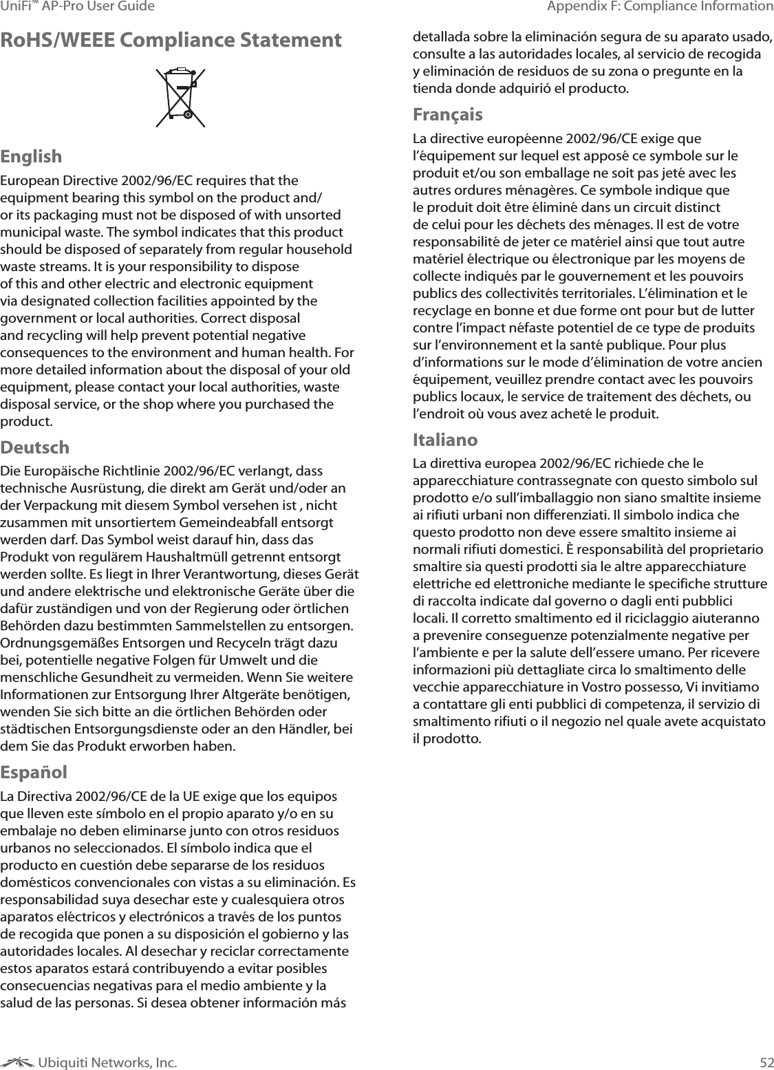 52Appendix F: Compliance InformationUniFi&trade; AP-Pro User Guide Ubiquiti Networks, Inc.RoHS/WEEE Compliance StatementEnglishEuropean Directive 2002/96/EC requires that the equipment bearing this symbol on the product and/or its packaging must not be disposed of with unsorted municipal waste. The symbol indicates that this product should be disposed of separately from regular household waste streams. It is your responsibility to dispose of this and other electric and electronic equipment via designated collection facilities appointed by the government or local authorities. Correct disposal and recycling will help prevent potential negative consequences to the environment and human health. For more detailed information about the disposal of your old equipment, please contact your local authorities, waste disposal service, or the shop where you purchased the product.DeutschDie Europ&auml;ische Richtlinie 2002/96/EC verlangt, dass technische Ausr&uuml;stung, die direkt am Ger&auml;t und/oder an der Verpackung mit diesem Symbol versehen ist , nicht zusammen mit unsortiertem Gemeindeabfall entsorgt werden darf. Das Symbol weist darauf hin, dass das Produkt von regul&auml;rem Haushaltm&uuml;ll getrennt entsorgt werden sollte. Es liegt in Ihrer Verantwortung, dieses Ger&auml;t und andere elektrische und elektronische Ger&auml;te &uuml;ber die daf&uuml;r zust&auml;ndigen und von der Regierung oder &ouml;rtlichen Beh&ouml;rden dazu bestimmten Sammelstellen zu entsorgen. Ordnungsgem&auml;&szlig;es Entsorgen und Recyceln tr&auml;gt dazu bei, potentielle negative Folgen f&uuml;r Umwelt und die menschliche Gesundheit zu vermeiden. Wenn Sie weitere Informationen zur Entsorgung Ihrer Altger&auml;te ben&ouml;tigen, wenden Sie sich bitte an die &ouml;rtlichen Beh&ouml;rden oder st&auml;dtischen Entsorgungsdienste oder an den H&auml;ndler, bei dem Sie das Produkt erworben haben.Espa&ntilde;ol La Directiva 2002/96/CE de la UE exige que los equipos que lleven este s&iacute;mbolo en el propio aparato y/o en su embalaje no deben eliminarse junto con otros residuos urbanos no seleccionados. El s&iacute;mbolo indica que el producto en cuesti&oacute;n debe separarse de los residuos dom&eacute;sticos convencionales con vistas a su eliminaci&oacute;n. Es responsabilidad suya desechar este y cualesquiera otros aparatos el&eacute;ctricos y electr&oacute;nicos a trav&eacute;s de los puntos de recogida que ponen a su disposici&oacute;n el gobierno y las autoridades locales. Al desechar y reciclar correctamente estos aparatos estar&aacute; contribuyendo a evitar posibles consecuencias negativas para el medio ambiente y la salud de las personas. Si desea obtener informaci&oacute;n m&aacute;s detallada sobre la eliminaci&oacute;n segura de su aparato usado, consulte a las autoridades locales, al servicio de recogida y eliminaci&oacute;n de residuos de su zona o pregunte en la tienda donde adquiri&oacute; el producto.Fran&ccedil;aisLa directive europ&eacute;enne 2002/96/CE exige que l&rsquo;&eacute;quipement sur lequel est appos&eacute; ce symbole sur le produit et/ou son emballage ne soit pas jet&eacute; avec les autres ordures m&eacute;nag&egrave;res. Ce symbole indique que le produit doit &ecirc;tre &eacute;limin&eacute; dans un circuit distinct de celui pour les d&eacute;chets des m&eacute;nages. Il est de votre responsabilit&eacute; de jeter ce mat&eacute;riel ainsi que tout autre mat&eacute;riel &eacute;lectrique ou &eacute;lectronique par les moyens de collecte indiqu&eacute;s par le gouvernement et les pouvoirs publics des collectivit&eacute;s territoriales. L&rsquo;&eacute;limination et le recyclage en bonne et due forme ont pour but de lutter contre l&rsquo;impact n&eacute;faste potentiel de ce type de produits sur l&rsquo;environnement et la sant&eacute; publique. Pour plus d&rsquo;informations sur le mode d&rsquo;&eacute;limination de votre ancien &eacute;quipement, veuillez prendre contact avec les pouvoirs publics locaux, le service de traitement des d&eacute;chets, ou l&rsquo;endroit o&ugrave; vous avez achet&eacute; le produit.ItalianoLa direttiva europea 2002/96/EC richiede che le apparecchiature contrassegnate con questo simbolo sul prodotto e/o sull&rsquo;imballaggio non siano smaltite insieme ai rifiuti urbani non differenziati. Il simbolo indica che questo prodotto non deve essere smaltito insieme ai normali rifiuti domestici. &Egrave; responsabilit&agrave; del proprietario smaltire sia questi prodotti sia le altre apparecchiature elettriche ed elettroniche mediante le specifiche strutture di raccolta indicate dal governo o dagli enti pubblici locali. Il corretto smaltimento ed il riciclaggio aiuteranno a prevenire conseguenze potenzialmente negative per l&rsquo;ambiente e per la salute dell&rsquo;essere umano. Per ricevere informazioni pi&ugrave; dettagliate circa lo smaltimento delle vecchie apparecchiature in Vostro possesso, Vi invitiamo a contattare gli enti pubblici di competenza, il servizio di smaltimento rifiuti o il negozio nel quale avete acquistato il prodotto.