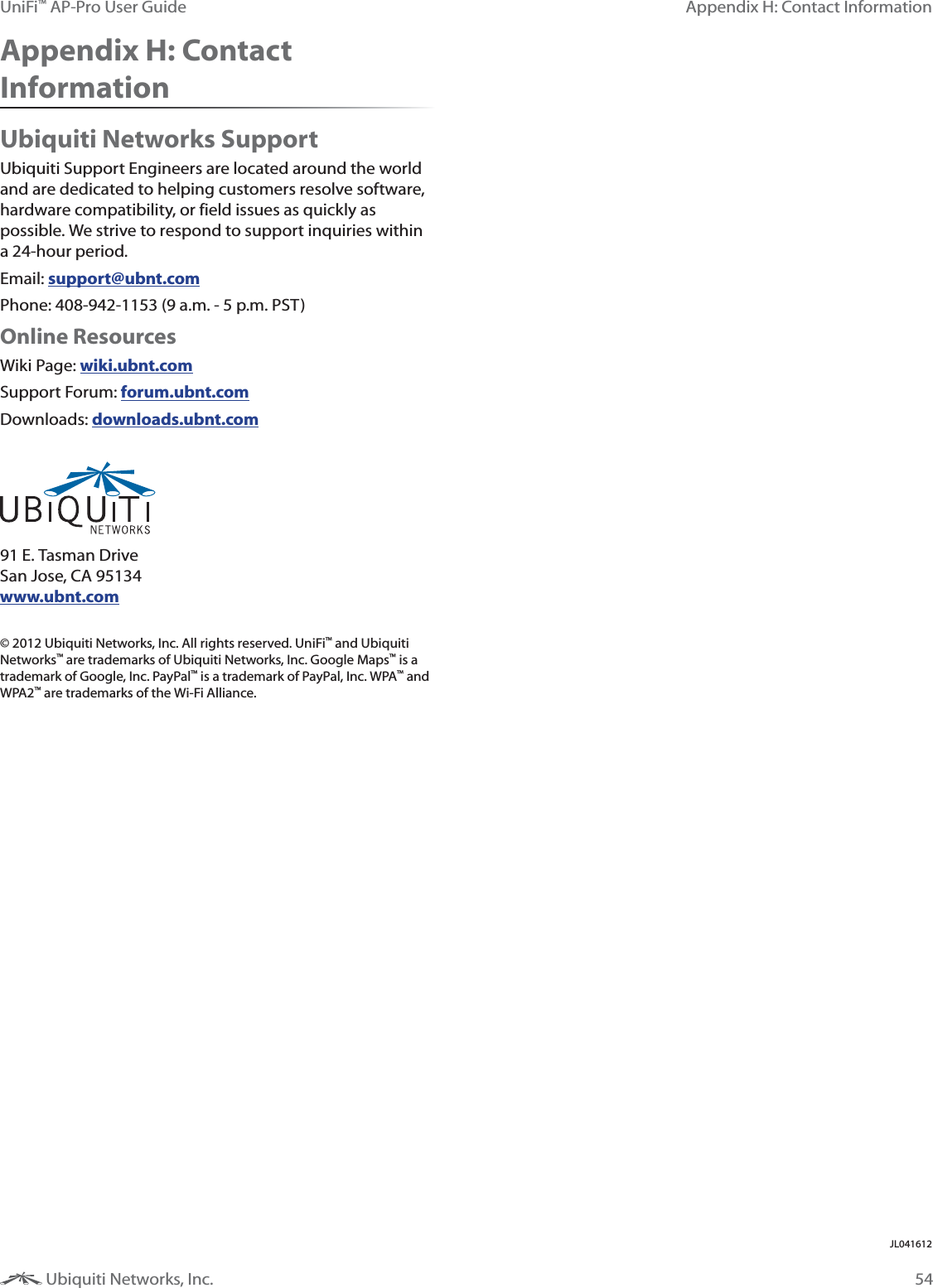 54Appendix H: Contact InformationUniFi&trade; AP-Pro User Guide Ubiquiti Networks, Inc.Appendix H: Contact InformationUbiquiti Networks SupportUbiquiti Support Engineers are located around the world and are dedicated to helping customers resolve software, hardware compatibility, or field issues as quickly as possible. We strive to respond to support inquiries within a 24-hour period.Email: support@ubnt.comPhone: 408-942-1153 (9 a.m. - 5 p.m. PST)Online ResourcesWiki Page: wiki.ubnt.comSupport Forum: forum.ubnt.comDownloads: downloads.ubnt.com 91 E. Tasman Drive San Jose, CA 95134 www.ubnt.com&copy; 2012 Ubiquiti Networks, Inc. All rights reserved. UniFi&trade; and Ubiquiti Networks&trade; are trademarks of Ubiquiti Networks, Inc. Google Maps&trade; is a trademark of Google, Inc. PayPal&trade; is a trademark of PayPal, Inc. WPA&trade; and WPA2&trade; are trademarks of the Wi-Fi Alliance. JL0$&amp;12