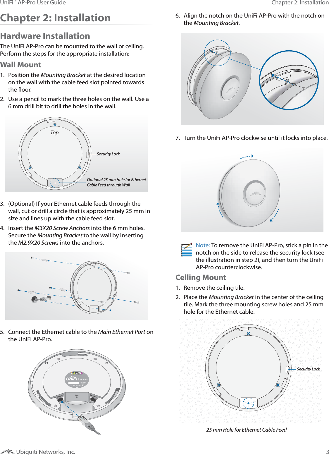 3Chapter 2: InstallationUniFi&trade; AP-Pro User Guide Ubiquiti Networks, Inc.Chapter 2: InstallationHardware InstallationThe UniFi AP-Pro can be mounted to the wall or ceiling. Perform the steps for the appropriate installation:Wall Mount1. Position the Mounting Bracket at the desired location on the wall with the cable feed slot pointed towards the floor.2.  Use a pencil to mark the three holes on the wall. Use a TopOptional 25 mm Hole for Ethernet Cable Feed through WallSecurity Lock3.  (Optional) If your Ethernet cable feeds through the wall, cut or drill a circle that is approximately 25 mm in size and lines up with the cable feed slot.4. Insert the M3X20 Screw Anchors into the 6 mm holes. Secure the Mounting Bracket to the wall by inserting the M2.9X20 Screws into the anchors.5.  Connect the Ethernet cable to the Main Ethernet Port on the UniFi AP-Pro.6.  Align the notch on the UniFi AP-Pro with the notch on the Mounting Bracket.7.  Turn the UniFi AP-Pro clockwise until it locks into place.Note: To remove the UniFi AP-Pro, stick a pin in the notch on the side to release the security lock (see the illustration in step 2), and then turn the UniFi AP-Pro counterclockwise.Ceiling Mount1.  Remove the ceiling tile.2. Place the Mounting Bracket in the center of the ceiling tile. Mark the three mounting screw holes and 25 mm hole for the Ethernet cable.25 mm Hole for Ethernet Cable FeedSecurity Lock