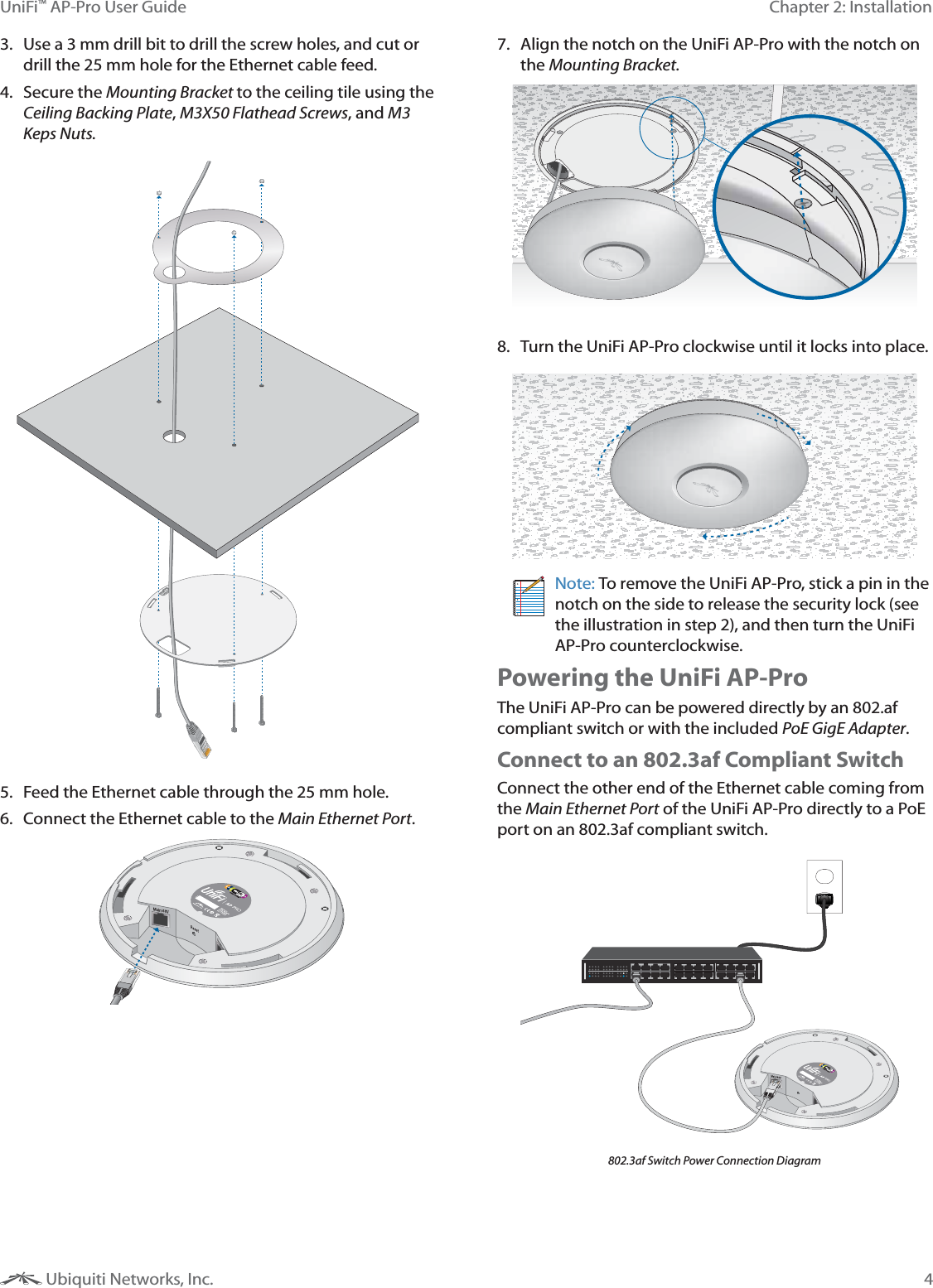 4Chapter 2: InstallationUniFi&trade; AP-Pro User Guide Ubiquiti Networks, Inc.3.  Use a 3 mm drill bit to drill the screw holes, and cut or drill the 25 mm hole for the Ethernet cable feed.4. Secure the Mounting Bracket to the ceiling tile using the Ceiling Backing Plate, M3X50 Flathead Screws, and M3 Keps Nuts.5.  Feed the Ethernet cable through the 25 mm hole.6.  Connect the Ethernet cable to the Main Ethernet Port. 7.  Align the notch on the UniFi AP-Pro with the notch on the Mounting Bracket.8.  Turn the UniFi AP-Pro clockwise until it locks into place.Note: To remove the UniFi AP-Pro, stick a pin in the notch on the side to release the security lock (see the illustration in step 2), and then turn the UniFi AP-Pro counterclockwise.Powering the UniFi AP-ProThe UniFi AP-Pro can be powered directly by an 802.af compliant switch or with the included PoE GigE Adapter.Connect to an 802.3af Compliant SwitchConnect the other end of the Ethernet cable coming from the Main Ethernet Port of the UniFi AP-Pro directly to a PoE port on an 802.3af compliant switch.802.3af Switch Power Connection Diagram