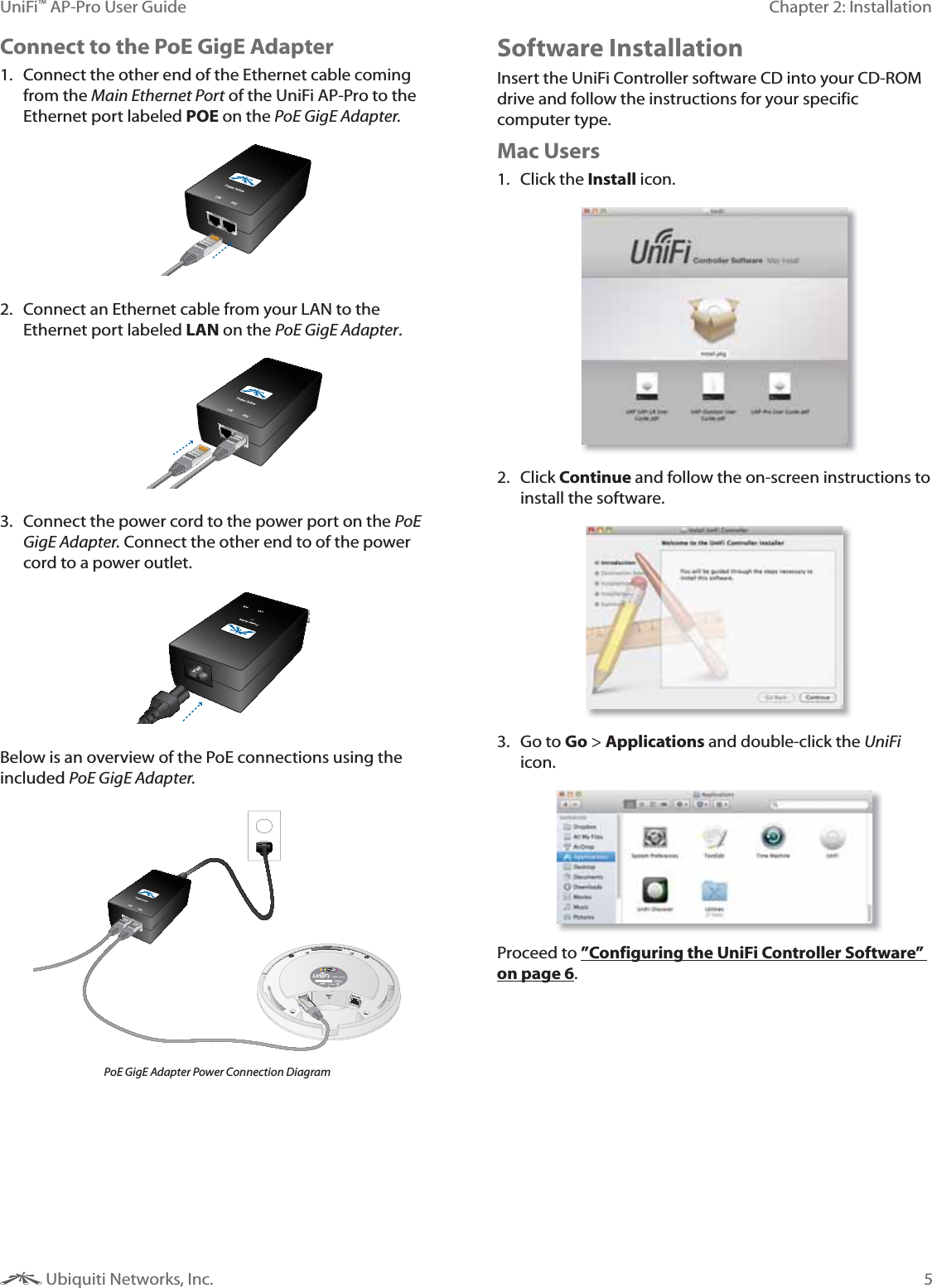 5Chapter 2: InstallationUniFi&trade; AP-Pro User Guide Ubiquiti Networks, Inc.Connect to the PoE GigE Adapter1.  Connect the other end of the Ethernet cable coming from the Main Ethernet Port of the UniFi AP-Pro to the Ethernet port labeled POE on the PoE GigE Adapter.2.  Connect an Ethernet cable from your LAN to the Ethernet port labeled LAN on the PoE GigE Adapter. 3.  Connect the power cord to the power port on the PoE GigE Adapter. Connect the other end to of the power cord to a power outlet.Below is an overview of the PoE connections using the included PoE GigE Adapter. PoE GigE Adapter Power Connection DiagramSoftware InstallationInsert the UniFi Controller software CD into your CD-ROM drive and follow the instructions for your specific computer type.Mac Users1. Click the Install icon.2. Click Continue and follow the on-screen instructions to install the software.3. Go to Go > Applications and double-click the UniFi icon.Proceed to &rdquo;Configuring the UniFi Controller Software&rdquo; on page 6.