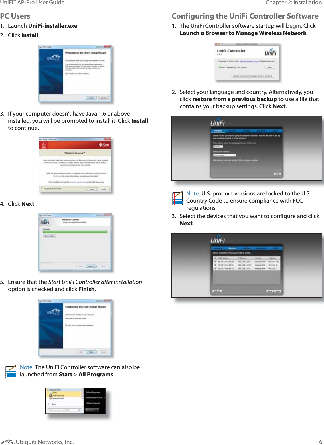 6Chapter 2: InstallationUniFi&trade; AP-Pro User Guide Ubiquiti Networks, Inc.PC Users1. Launch UniFi-installer.exe.2. Click Install.3.  If your computer doesn&rsquo;t have Java 1.6 or above installed, you will be prompted to install it. Click Install to continue.4. Click Next.5.  Ensure that the Start UniFi Controller after installation option is checked and click Finish.Note: The UniFi Controller software can also be launched from Start > All Programs. Configuring the UniFi Controller Software1.  The UniFi Controller software startup will begin. Click Launch a Browser to Manage Wireless Network.2.  Select your language and country. Alternatively, you click restore from a previous backup to use a file that contains your backup settings. Click Next. Note: U.S. product versions are locked to the U.S. Country Code to ensure compliance with FCC regulations. 3.  Select the devices that you want to configure and click Next.