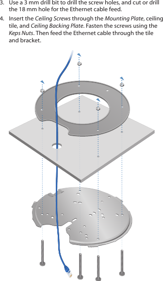 3.  Use a 3 mm drill bit to drill the screw holes, and cut or drill the 18 mm hole for the Ethernet cable feed.4.  Insert the Ceiling Screws through the Mounting Plate, ceiling tile, and Ceiling Backing Plate. Fasten the screws using the Keps Nuts. Then feed the Ethernet cable through the tile and bracket.