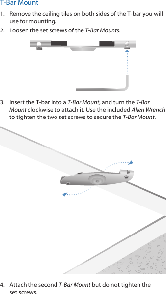 T‑Bar Mount1.  Remove the ceiling tiles on both sides of the T‑bar you will use for mounting.2.  Loosen the set screws of the T-Bar Mounts.3.  Insert the T‑bar into a T-Bar Mount, and turn the T-Bar Mount clockwise to attach it. Use the included Allen Wrench to tighten the two set screws to secure the T-Bar Mount.4.  Attach the second T-Bar Mount but do not tighten the setscrews.