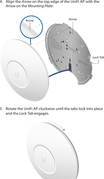 4.  Align the Arrow on the top edge of the UniFi AP with the Arrow on the Mounting Plate.Lock TabArrowArrow5.  Rotate the UniFi AP clockwise until the tabs lock into place and the Lock Tab engages.