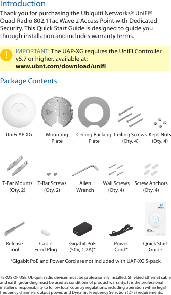 IntroductionThank you for purchasing the Ubiquiti Networks&reg; UniFi&reg; Quad‑Radio 802.11ac Wave 2 Access Point with Dedicated Security. This Quick Start Guide is designed to guide you through installation and includes warranty terms.IMPORTANT: The UAP‑XG requires the UniFi Controller v5.7 or higher, available at: www.ubnt.com/download/unifiPackage ContentsUniFi AP XG Mounting  PlateCeiling Backing PlateCeiling Screws (Qty. 4)Keps Nuts (Qty. 4)T‑Bar Mounts (Qty. 2)T‑Bar Screws  (Qty. 2)Allen  WrenchWall Screws  (Qty. 4)Screw Anchors (Qty. 4)Quad-Radio 802.11ac  Wave 2 Access Point  with Dedicated SecurityModel: UAP-XGRelease  ToolCable  Feed PlugGigabit PoE (50V, 1.2A)*Power  Cord*Quick Start Guide*Gigabit PoE and Power Cord are not included with UAP‑XG 5‑pack TERMS OF USE: Ubiquiti radio devices must be professionally installed. Shielded Ethernet cable and earth grounding must be used as conditions of product warranty. It is the professional installer&rsquo;s  responsibility to follow local country regulations, including operation within legal frequency channels, output power, and Dynamic Frequency Selection (DFS) requirements.