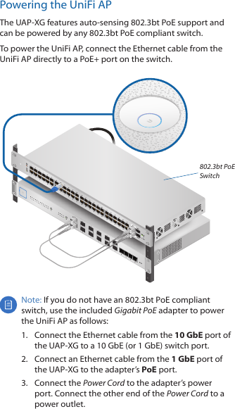 Powering the UniFi APThe UAP‑XG features auto‑sensing 802.3bt PoE support and can be powered by any 802.3bt PoE compliant switch. To power the UniFi AP, connect the Ethernet cable from the UniFiAP directly to a PoE+ port on the switch. 802.3bt PoE SwitchNote: If you do not have an 802.3bt PoE compliant switch, use the included Gigabit PoE adapter to power the UniFi AP as follows:1.  Connect the Ethernet cable from the 10GbE port of the UAP-XG to a 10GbE (or 1 GbE) switch port.2.  Connect an Ethernet cable from the 1GbE port of the UAP‑XG to the adapter&rsquo;s PoE port.3.  Connect the Power Cord to the adapter&rsquo;s power port. Connect the other end of the Power Cord to a power outlet.