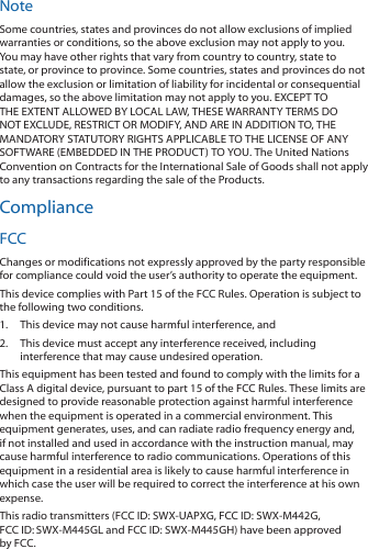 NoteSome countries, states and provinces do not allow exclusions of implied warranties or conditions, so the above exclusion may not apply to you. You may have other rights that vary from country to country, state to state, or province to province. Some countries, states and provinces do not allow the exclusion or limitation of liability for incidental or consequential damages, so the above limitation may not apply to you. EXCEPT TO THE EXTENT ALLOWED BY LOCAL LAW, THESE WARRANTY TERMS DO NOT EXCLUDE, RESTRICT OR MODIFY, AND ARE IN ADDITION TO, THE MANDATORY STATUTORY RIGHTS APPLICABLE TO THE LICENSE OF ANY SOFTWARE (EMBEDDED IN THE PRODUCT) TO YOU. The United Nations Convention on Contracts for the International Sale of Goods shall not apply to any transactions regarding the sale of the Products.ComplianceFCCChanges or modifications not expressly approved by the party responsible for compliance could void the user&rsquo;s authority to operate the equipment.This device complies with Part 15 of the FCC Rules. Operation is subject to the following two conditions.1.  This device may not cause harmful interference, and2.  This device must accept any interference received, including interference that may cause undesired operation.This equipment has been tested and found to comply with the limits for a Class A digital device, pursuant to part 15 of the FCC Rules. These limits are designed to provide reasonable protection against harmful interference when the equipment is operated in a commercial environment. This equipment generates, uses, and can radiate radio frequency energy and, if not installed and used in accordance with the instruction manual, may cause harmful interference to radio communications. Operations of this equipment in a residential area is likely to cause harmful interference in which case the user will be required to correct the interference at his own expense.This radio transmitters (FCC ID: SWX‑UAPXG, FCC ID: SWX‑M442G, FCCID:SWX-M445GL and FCCID: SWX-M445GH) have been approved by FCC.