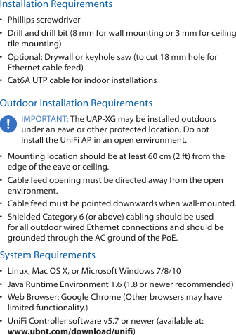 Installation Requirements&bull;  Phillips screwdriver&bull;  Drill and drill bit (8 mm for wall mounting or 3 mm for ceiling tile mounting)&bull;  Optional: Drywall or keyhole saw (to cut 18 mm hole for Ethernet cable feed)&bull;  Cat6A UTP cable for indoor installationsOutdoor Installation RequirementsIMPORTANT: The UAP‑XG may be installed outdoors under an eave or other protected location. Do not install the UniFi AP in an open environment.&bull;  Mounting location should be at least 60 cm (2 ft) from the edge of the eave or ceiling.&bull;  Cable feed opening must be directed away from the open environment.&bull;  Cable feed must be pointed downwards when wall‑mounted.&bull;  Shielded Category 6 (or above) cabling should be used for all outdoor wired Ethernet connections and should be grounded through the AC ground of the PoE.System Requirements&bull;  Linux, MacOSX, or Microsoft Windows 7/8/10&bull;  Java Runtime Environment 1.6 (1.8 or newer recommended)&bull;  Web Browser: Google Chrome (Other browsers may have limited functionality.)&bull;  UniFi Controller software v5.7 or newer (available at:  www.ubnt.com/download/unifi)