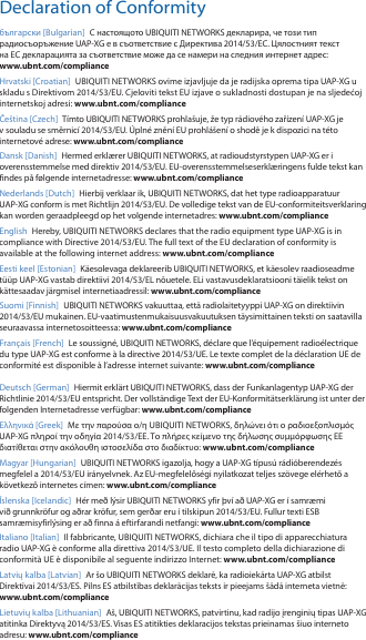 Declaration of Conformityбългарски [Bulgarian]  С настоящото UBIQUITI NETWORKS декларира, че този тип радиосъоръжение UAP-XG е в съответствие с Директива 2014/53/ЕС. Цялостният текст на ЕС декларацията за съответствие може да се намери на следния интернет адрес: www.ubnt.com/complianceHrvatski [Croatian]  UBIQUITI NETWORKS ovime izjavljuje da je radijska oprema tipa UAP-XG u skladu s Direktivom 2014/53/EU. Cjeloviti tekst EU izjave o sukladnosti dostupan je na sljedećoj internetskoj adresi: www.ubnt.com/complianceČe&scaron;tina [Czech]  T&iacute;mto UBIQUITI NETWORKS prohla&scaron;uje, že typ r&aacute;diov&eacute;ho zař&iacute;zen&iacute; UAP-XG je v souladu se směrnic&iacute; 2014/53/EU. &Uacute;pln&eacute; zněn&iacute; EU prohl&aacute;&scaron;en&iacute; o shodě je k dispozici na t&eacute;to internetov&eacute; adrese: www.ubnt.com/complianceDansk [Danish]  Hermed erkl&aelig;rer UBIQUITI NETWORKS, at radioudstyrstypen UAP-XG er i overensstemmelse med direktiv 2014/53/EU. EU-overensstemmelseserkl&aelig;ringens fulde tekst kan findes p&aring; f&oslash;lgende internetadresse: www.ubnt.com/complianceNederlands [Dutch]  Hierbij verklaar ik, UBIQUITI NETWORKS, dat het type radioapparatuur UAP-XG conform is met Richtlijn 2014/53/EU. De volledige tekst van de EU-conformiteitsverklaring kan worden geraadpleegd op het volgende internetadres: www.ubnt.com/complianceEnglish Hereby, UBIQUITI NETWORKS declares that the radio equipment type UAP-XG is in compliance with Directive 2014/53/EU. The full text of the EU declaration of conformity is available at the following internet address: www.ubnt.com/complianceEesti keel [Estonian]  K&auml;esolevaga deklareerib UBIQUITI NETWORKS, et k&auml;esolev raadioseadme t&uuml;&uuml;p UAP-XG vastab direktiivi 2014/53/EL n&otilde;uetele. ELi vastavusdeklaratsiooni t&auml;ielik tekst on k&auml;ttesaadav j&auml;rgmisel internetiaadressil: www.ubnt.com/complianceSuomi [Finnish]  UBIQUITI NETWORKS vakuuttaa, ett&auml; radiolaitetyyppi UAP-XG on direktiivin 2014/53/EU mukainen. EU-vaatimustenmukaisuusvakuutuksen t&auml;ysimittainen teksti on saatavilla seuraavassa internetosoitteessa: www.ubnt.com/complianceFran&ccedil;ais [French]  Le soussign&eacute;, UBIQUITI NETWORKS, d&eacute;clare que l&rsquo;&eacute;quipement radio&eacute;lectrique du type UAP-XG est conforme &agrave; la directive 2014/53/UE. Le texte complet de la d&eacute;claration UE de conformit&eacute; est disponible &agrave; l&rsquo;adresse internet suivante: www.ubnt.com/complianceDeutsch [German]  Hiermit erkl&auml;rt UBIQUITI NETWORKS, dass der Funkanlagentyp UAP-XG der Richtlinie 2014/53/EU entspricht. Der vollst&auml;ndige Text der EU-Konformit&auml;tserkl&auml;rung ist unter der folgenden Internetadresse verf&uuml;gbar: www.ubnt.com/compliance&Epsilon;&lambda;&lambda;&eta;&nu;&iota;&kappa;ά [Greek]  &Mu;&epsilon; &tau;&eta;&nu; &pi;&alpha;&rho;&omicron;ύ&sigma;&alpha; &omicron;/&eta; UBIQUITI NETWORKS, &delta;&eta;&lambda;ώ&nu;&epsilon;&iota; ό&tau;&iota; &omicron; &rho;&alpha;&delta;&iota;&omicron;&epsilon;&xi;&omicron;&pi;&lambda;&iota;&sigma;&mu;ό&sigmaf; UAP-XG &pi;&lambda;&eta;&rho;&omicron;ί &tau;&eta;&nu; &omicron;&delta;&eta;&gamma;ί&alpha; 2014/53/&Epsilon;&Epsilon;. &Tau;&omicron; &pi;&lambda;ή&rho;&epsilon;&sigmaf; &kappa;&epsilon;ί&mu;&epsilon;&nu;&omicron; &tau;&eta;&sigmaf; &delta;ή&lambda;&omega;&sigma;&eta;&sigmaf; &sigma;&upsilon;&mu;&mu;ό&rho;&phi;&omega;&sigma;&eta;&sigmaf; &Epsilon;&Epsilon; &delta;&iota;&alpha;&tau;ί&theta;&epsilon;&tau;&alpha;&iota; &sigma;&tau;&eta;&nu; &alpha;&kappa;ό&lambda;&omicron;&upsilon;&theta;&eta; &iota;&sigma;&tau;&omicron;&sigma;&epsilon;&lambda;ί&delta;&alpha; &sigma;&tau;&omicron; &delta;&iota;&alpha;&delta;ί&kappa;&tau;&upsilon;&omicron;: www.ubnt.com/complianceMagyar [Hungarian]  UBIQUITI NETWORKS igazolja, hogy a UAP-XG t&iacute;pus&uacute; r&aacute;di&oacute;berendez&eacute;s megfelel a 2014/53/EU ir&aacute;nyelvnek. Az EU-megfelelős&eacute;gi nyilatkozat teljes sz&ouml;vege el&eacute;rhető a k&ouml;vetkező internetes c&iacute;men: www.ubnt.com/compliance&Iacute;slenska [Icelandic]  H&eacute;r me&eth; l&yacute;sir UBIQUITI NETWORKS yfir &thorn;v&iacute; a&eth; UAP-XG er &iacute; samr&aelig;mi vi&eth; grunnkr&ouml;fur og a&eth;rar kr&ouml;fur, sem ger&eth;ar eru &iacute; tilskipun 2014/53/EU. Fullur texti ESB samr&aelig;misyfirl&yacute;sing er a&eth; finna &aacute; eftirfarandi netfangi: www.ubnt.com/complianceItaliano [Italian]  Il fabbricante, UBIQUITI NETWORKS, dichiara che il tipo di apparecchiatura radio UAP-XG &egrave;conforme alla direttiva 2014/53/UE. Il testo completo della dichiarazione di conformit&agrave; UE &egrave; disponibile al seguente indirizzo Internet: www.ubnt.com/complianceLatvių kalba [Latvian]  Ar &scaron;o UBIQUITI NETWORKS deklarē, ka radioiekārta UAP-XG atbilst Direktīvai 2014/53/ES. Pilns ES atbilstības deklarācijas teksts ir pieejams &scaron;ādā interneta vietnē: www.ubnt.com/complianceLietuvių kalba [Lithuanian]  A&scaron;, UBIQUITI NETWORKS, patvirtinu, kad radijo įrenginių tipas UAP-XG atitinka Direktyvą 2014/53/ES. Visas ES atitikties deklaracijos tekstas prieinamas &scaron;iuo interneto adresu: www.ubnt.com/compliance