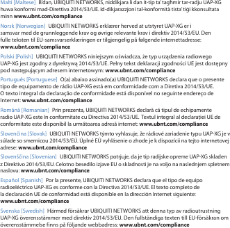 Malti [Maltese] B&rsquo;dan, UBIQUITI NETWORKS, niddikjara li dan it-tip ta&rsquo; tagħmir tar-radju UAP-XG huwa konformi mad-Direttiva 2014/53/UE. Id-dikjarazzjoni tal-konformit&agrave; tista&rsquo; tiġi kkonsultata minn www.ubnt.com/complianceNorsk [Norwegian] UBIQUITI NETWORKS erkl&aelig;rer herved at utstyret UAP-XG er i samsvar med de grunnleggende krav og &oslash;vrige relevante krav i direktiv 2014/53/EU. Den fulle teksten til EU-samsvarserkl&aelig;ringen er tilgjengelig p&aring; f&oslash;lgende internettadresse: www.ubnt.com/compliancePolski [Polish]  UBIQUITI NETWORKS niniejszym oświadcza, że typ urządzenia radiowego UAP-XG jest zgodny z dyrektywą 2014/53/UE. Pełny tekst deklaracji zgodności UE jest dostępny pod następującym adresem internetowym: www.ubnt.com/compliancePortugu&ecirc;s [Portuguese]  O(a) abaixo assinado(a) UBIQUITI NETWORKS declara que o presente tipo de equipamento de r&aacute;dio UAP-XG est&aacute; em conformidade com a Diretiva 2014/53/UE. Otexto integral da declara&ccedil;&atilde;o de conformidade est&aacute; dispon&iacute;vel no seguinte endere&ccedil;o de Internet: www.ubnt.com/complianceRom&acirc;nă [Romanian]  Prin prezenta, UBIQUITI NETWORKS declară că tipul de echipamente radio UAP-XG este &icirc;n conformitate cu Directiva 2014/53/UE.  Textul integral al declarației UE de conformitate este disponibil la următoarea adresă internet: www.ubnt.com/complianceSlovenčina [Slovak] UBIQUITI NETWORKS t&yacute;mto vyhlasuje, že r&aacute;diov&eacute; zariadenie typu UAP-XG je v s&uacute;lade so smernicou 2014/53/E&Uacute;. &Uacute;pln&eacute; E&Uacute; vyhl&aacute;senie o zhode je k dispoz&iacute;cii na tejto internetovej adrese: www.ubnt.com/complianceSloven&scaron;čina [Slovenian] UBIQUITI NETWORKS potrjuje, da je tip radijske opreme UAP-XG skladen z Direktivo 2014/53/EU. Celotno besedilo izjave EU o skladnosti je na voljo na naslednjem spletnem naslovu: www.ubnt.com/complianceEspa&ntilde;ol [Spanish]  Por la presente, UBIQUITI NETWORKS declara que el tipo de equipo radioel&eacute;ctrico UAP-XG es conforme con la Directiva 2014/53/UE. El texto completo de la declaraci&oacute;n UE de conformidad est&aacute; disponible en la direcci&oacute;n Internet siguiente: www.ubnt.com/complianceSvenska [Swedish]  H&auml;rmed f&ouml;rs&auml;krar UBIQUITI NETWORKS att denna typ av radioutrustning UAP-XG &ouml;verensst&auml;mmer med direktiv 2014/53/EU. Den fullst&auml;ndiga texten till EU-f&ouml;rs&auml;kran om &ouml;verensst&auml;mmelse finns p&aring; f&ouml;ljande webbadress: www.ubnt.com/compliance
