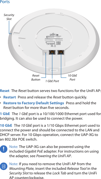 PortsIC: 6545A-UAPXGContains IC: 6545A-M442GContains IC: 6545A-M445GLContains IC: 6545A-M445GHFCC ID: SWX-UAPXGContains FCC ID: SWX-M442GContains FCC ID: SWX-M445GLContains FCC ID: SWX-M445GHM/N: UAP-XG802.3bt PoESecurity Slot1 GbE Port 10 GbE Port Reset ButtonReset  The Reset button serves two functions for the UniFi AP:&bull;  Restart  Press and release the Reset button quickly.&bull;  Restore to Factory Default Settings  Press and hold the Reset button for more than five seconds. 1 GbE  The 1 GbE port is a 10/100/1000 Ethernet port used for bridging. It can also be used to connect the power.10 GbE  The 10 GbE port is a 1/10 Gbps Ethernet port used to connect the power and should be connected to the LAN and DHCPserver. For 10 Gbps operation, connect the UAP-XG to  an 802.3bt POE switch.Note: The UAP‑XG can also be powered using the included Gigabit PoE adapter. For instructions on using the adapter, see Powering the UniFi AP.Note: If you need to remove the UniFi AP from the Mounting Plate, insert the included Release Tool in the Security Slot to release the Lock Tab and turn the UniFi AP counterclockwise.