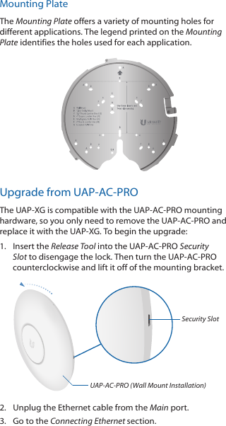 Mounting PlateThe Mounting Plate offers a variety of mounting holes for different applications. The legend printed on the Mounting Plate identifies the holes used for each application.Upgrade from UAP‑AC‑PROThe UAP‑XG is compatible with the UAP‑AC‑PRO mounting hardware, so you only need to remove the UAP‑AC‑PRO and replace it with the UAP‑XG. To begin the upgrade:1.  Insert the Release Tool into the UAP‑AC‑PRO Security Slot to disengage the lock. Then turn the UAP‑AC‑PRO counterclockwise and lift it off of the mounting bracket.Security SlotUAP-AC-PRO (Wall Mount Installation)2.  Unplug the Ethernet cable from the Main port.3.  Go to the Connecting Ethernet section.