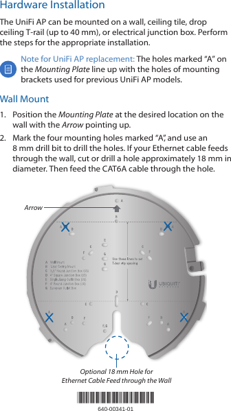 Hardware InstallationThe UniFi AP can be mounted on a wall, ceiling tile, drop ceiling T‑rail (up to 40 mm), or electrical junction box. Perform the steps for the appropriate installation.Note for UniFi AP replacement: The holes marked &ldquo;A&rdquo; on the Mounting Plate line up with the holes of mounting brackets used for previous UniFi AP models.Wall Mount1.  Position the Mounting Plate at the desired location on the wall with the Arrow pointing up.2.  Mark the four mounting holes marked &ldquo;A&rdquo;, and use an 8mm drill bit to drill the holes. If your Ethernet cable feeds through the wall, cut or drill a hole approximately 18 mm in diameter. Then feed the CAT6A cable through the hole.ArrowOptional 18 mm Hole for Ethernet Cable Feed through the Wall*640-00341-01*640-00341-01