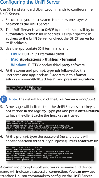 Configuring the UniFi ServerUse SSH and standard Ubuntu commands to configure the UniFi Server.1.  Ensure that your host system is on the same Layer-2 network as the UniFi Server.2.  The UniFi Server is set to DHCP by default, so it will try to automatically obtain an IP address. Assign a specific IP address to the UniFi Server, or check the DHCP server for its IP address.3.  Use the appropriate SSH terminal client:•  Linux  Built-in SSH terminal client•  Mac  Applications &gt; Utilities &gt; Terminal•  Windows  PuTTY or other third-party software4.  At the command prompt, type ssh followed by the username and appropriate IP address in this format: ssh &lt;username&gt;@&lt;IP_address&gt; and press enter/return.Note: The default login of the UniFi Server is ubnt/ubnt. 5.  A message will indicate that the UniFi Server’s host key is not cached in the registry. Type yes and press enter/return to have the client cache the host key as trusted.6.  At the prompt, type the password (no characters will appear onscreen for security purposes). Press enter/return.A command prompt displaying your username and device name will indicate a successful connection. You can now use standard Ubuntu commands to configure the UniFi Server.