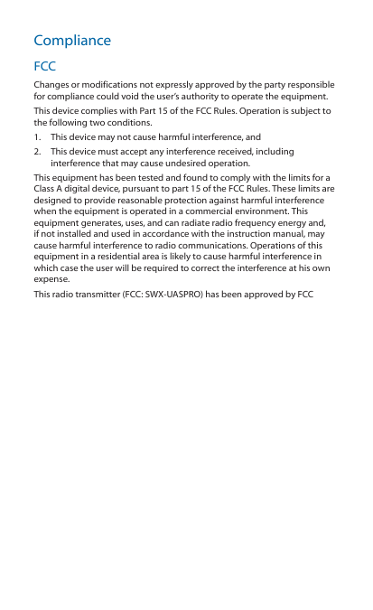 ComplianceFCCChanges or modifications not expressly approved by the party responsiblefor compliance could void the user’s authority to operate the equipment.This device complies with Part 15 of the FCC Rules. Operation is subject tothe following two conditions.1.  This device may not cause harmful interference, and2.  This device must accept any interference received, includinginterference that may cause undesired operation.This equipment has been tested and found to comply with the limits for aClass A digital device, pursuant to part 15 of the FCC Rules. These limits aredesigned to provide reasonable protection against harmful interferencewhen the equipment is operated in a commercial environment. Thisequipment generates, uses, and can radiate radio frequency energy and,if not installed and used in accordance with the instruction manual, maycause harmful interference to radio communications. Operations of thisequipment in a residential area is likely to cause harmful interference inwhich case the user will be required to correct the interference at his ownexpense.This radio transmitter (FCC: SWX-UASPRO) has been approved by FCC