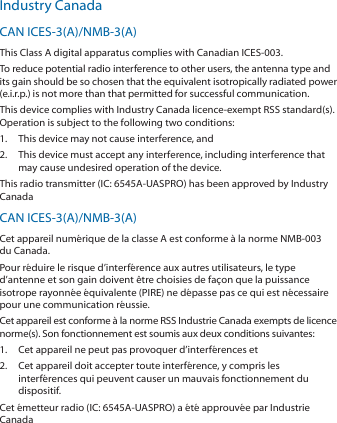Industry CanadaCAN ICES-3(A)/NMB-3(A)This Class A digital apparatus complies with Canadian ICES-003.To reduce potential radio interference to other users, the antenna type andits gain should be so chosen that the equivalent isotropically radiated power(e.i.r.p.) is not more than that permitted for successful communication.This device complies with Industry Canada licence-exempt RSS standard(s).Operation is subject to the following two conditions:1.  This device may not cause interference, and2.  This device must accept any interference, including interference thatmay cause undesired operation of the device.This radio transmitter (IC: 6545A-UASPRO) has been approved by IndustryCanada CAN ICES-3(A)/NMB-3(A)Cet appareil numérique de la classe A est conforme à la norme NMB-003du Canada.Pour réduire le risque d’interférence aux autres utilisateurs, le typed’antenne et son gain doivent être choisies de façon que la puissanceisotrope rayonnée équivalente (PIRE) ne dépasse pas ce qui est nécessairepour une communication réussie.Cet appareil est conforme à la norme RSS Industrie Canada exempts de licencenorme(s). Son fonctionnement est soumis aux deux conditions suivantes:1.  Cet appareil ne peut pas provoquer d’interférences et2.  Cet appareil doit accepter toute interférence, y compris lesinterférences qui peuvent causer un mauvais fonctionnement dudispositif.Cet émetteur radio (IC: 6545A-UASPRO) a été approuvée par IndustrieCanada 