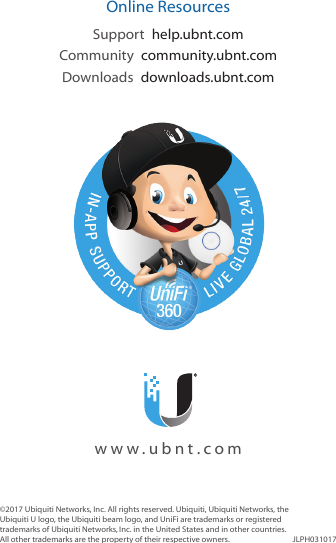 ©2017 Ubiquiti Networks, Inc. All rights reserved. Ubiquiti, UbiquitiNetworks, the Ubiquiti U logo, the Ubiquiti beam logo, and UniFi are trademarks or registered trademarks of UbiquitiNetworks,Inc. in the United States and in other countries. All other trademarks are the property of their respectiveowners. JLPH031017Online ResourcesSupport  help.ubnt.comCommunity  community.ubnt.comDownloads  downloads.ubnt.com    www.ubnt.com