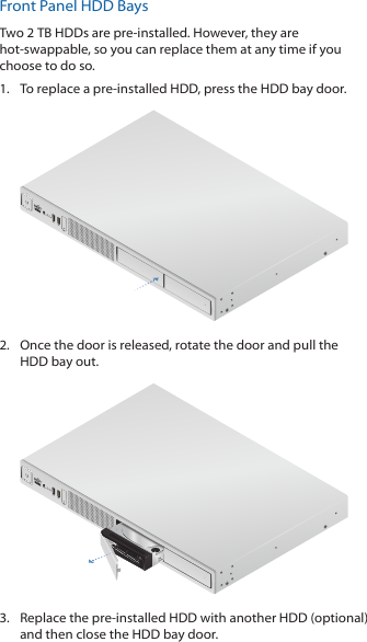 Front Panel HDD BaysTwo 2 TB HDDs are pre-installed. However, they are hot-swappable, so you can replace them at any time if you choose to do so.1.  To replace a pre-installed HDD, press the HDD bay door. 2.  Once the door is released, rotate the door and pull the HDD bay out.3.  Replace the pre-installed HDD with another HDD (optional) and then close the HDD bay door.