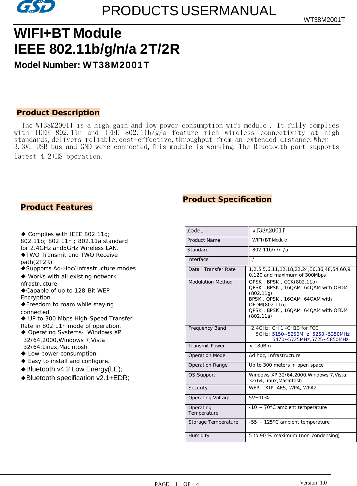   PRODUCTS USERMANUAL WT38M2001T  Model WT38M2001T Product Name WIFI+BT Module Standard 802.11b/g/n /a Interface / Data   Transfer Rate 1,2,5.5,6,11,12,18,22,24,30,36,48,54,60,9 0,120 and maximum of 300Mbps Modulation Method QPSK , BPSK , CCK(802.11b) QPSK , BPSK , 16QAM ,64QAM with OFDM (802.11g) BPSK , QPSK , 16QAM ,64QAM with OFDM(802.11n) QPSK , BPSK , 16QAM ,64QAM with OFDM (802.11a) Frequency Band 2.4GHz: CH 1~CH13 for FCC 5GHz: 5150~5250MHz, 5250~5350MHz 5470~5725MHz,5725~5850MHz Transmit Power &lt; 18dBm Operation Mode Ad hoc, Infrastructure Operation Range Up to 300 meters in open space OS Support Windows XP 32/64,2000,Windows 7,Vista 32/64,Linux,Macintosh Security WEP, TKIP, AES, WPA, WPA2 Operating Voltage 5V±10% Operating Temperature -10 ~ 70°C ambient temperature Storage Temperature -55 ~ 125°C ambient temperature Humidity 5 to 90 % maximum (non-condensing)  WIFI+BT Module IEEE 802.11b/g/n/a 2T/2R Model Number: W T3 8 M20 01 T       Product Description  The WT38M2001T is a high-gain and low power consumption wifi module . It fully complies with  IEEE  802.11n  and  IEEE  802.11b/g/a  feature  rich  wireless  connectivity  at  high standards,delivers reliable,cost-effective,throughput from an extended distance.When 3.3V, USB bus and GND were connected,This module is working. The Bluetooth part supports latest 4.2+HS operation.        Product Features Product Specification    ◆ Complies with IEEE 802.11g; 802.11b; 802.11n ; 802.11a standard for 2.4GHz and5GHz Wireless LAN. ◆TWO Transmit and TWO Receive path(2T2R) ◆Supports Ad-Hoc/Infrastructure modes ◆ Works with all existing network nfrastructure. ◆Capable of up to 128-Bit WEP Encryption. ◆Freedom to roam while staying connected. ◆ UP to 300 Mbps High-Speed Transfer Rate in 802.11n mode of operation. ◆ Operating Systems：Windows XP 32/64,2000,Windows 7,Vista 32/64,Linux,Macintosh ◆ Low power consumption. ◆ Easy to install and configure. ◆Bluetooth v4.2 Low Energy(LE); ◆Bluetooth specification v2.1+EDR; Version  1.0 PAGE    1    OF    4  