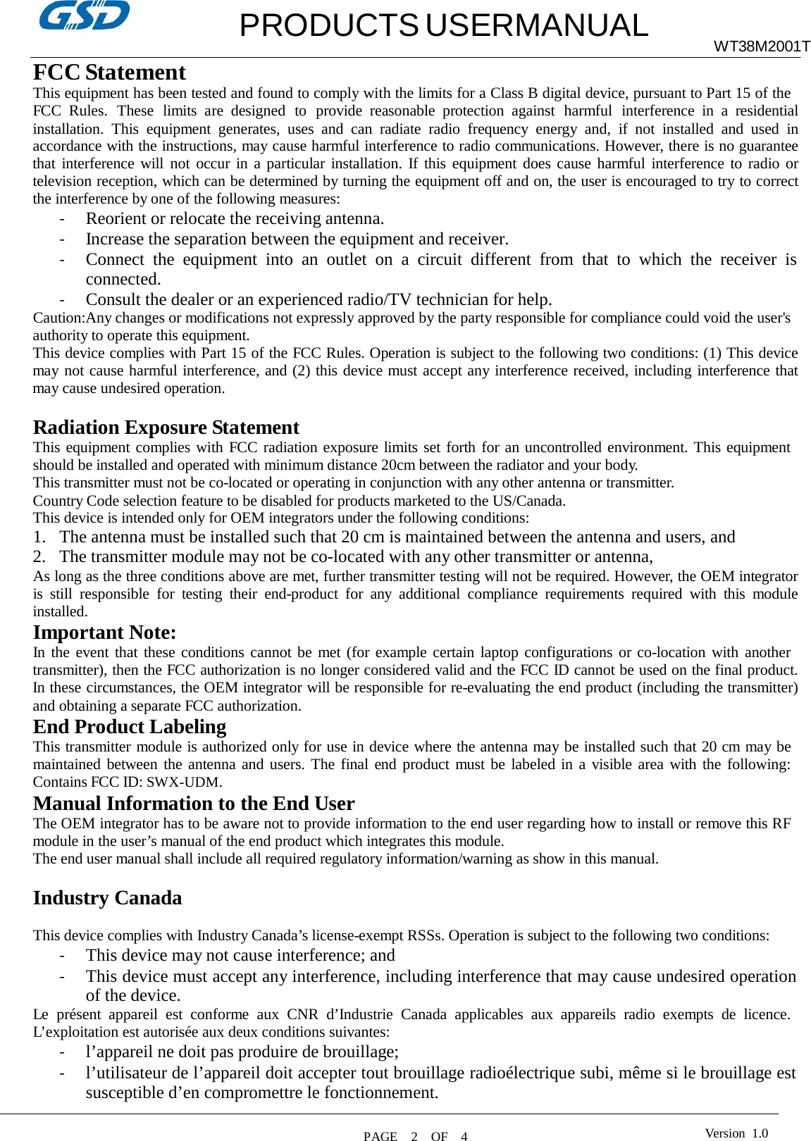   PRODUCTS USERMANUAL WT38M2001T  FCC Statement This equipment has been tested and found to comply with the limits for a Class B digital device, pursuant to Part 15 of the FCC Rules.  These  limits  are designed  to  provide  reasonable protection  against  harmful  interference  in a residential installation.  This  equipment  generates,  uses  and can  radiate  radio  frequency  energy  and,  if  not  installed  and  used  in accordance with the instructions, may cause harmful interference to radio communications. However, there is no guarantee that interference will  not occur in a particular installation. If this  equipment does cause harmful interference to radio or television reception, which can be determined by turning the equipment off and on, the user is encouraged to try to correct the interference by one of the following measures: - Reorient or relocate the receiving antenna. - Increase the separation between the equipment and receiver. - Connect  the  equipment  into  an  outlet  on  a  circuit  different  from  that  to  which  the  receiver  is connected. - Consult the dealer or an experienced radio/TV technician for help. Caution:Any changes or modifications not expressly approved by the party responsible for compliance could void the user&apos;s authority to operate this equipment. This device complies with Part 15 of the FCC Rules. Operation is subject to the following two conditions: (1) This device may not cause harmful interference, and (2) this device must accept any interference received, including interference that may cause undesired operation.  Radiation Exposure Statement This equipment complies with FCC radiation exposure limits set forth for an uncontrolled environment. This equipment should be installed and operated with minimum distance 20cm between the radiator and your body. This transmitter must not be co-located or operating in conjunction with any other antenna or transmitter. Country Code selection feature to be disabled for products marketed to the US/Canada. This device is intended only for OEM integrators under the following conditions: 1. The antenna must be installed such that 20 cm is maintained between the antenna and users, and 2. The transmitter module may not be co-located with any other transmitter or antenna, As long as the three conditions above are met, further transmitter testing will not be required. However, the OEM integrator is  still  responsible  for  testing  their  end-product  for  any  additional  compliance  requirements  required  with  this  module installed. Important Note: In the event that these conditions cannot be met (for example certain laptop configurations or co-location with another transmitter), then the FCC authorization is no longer considered valid and the FCC ID cannot be used on the final product. In these circumstances, the OEM integrator will be responsible for re-evaluating the end product (including the transmitter) and obtaining a separate FCC authorization. End Product Labeling This transmitter module is authorized only for use in device where the antenna may be installed such that 20 cm may be maintained between the antenna and users. The final end product must be labeled in a visible area with the following: Contains FCC ID: SWX-UDM. Manual Information to the End User The OEM integrator has to be aware not to provide information to the end user regarding how to install or remove this RF module in the user’s manual of the end product which integrates this module. The end user manual shall include all required regulatory information/warning as show in this manual.  Industry Canada  This device complies with Industry Canada’s license-exempt RSSs. Operation is subject to the following two conditions: - This device may not cause interference; and - This device must accept any interference, including interference that may cause undesired operation of the device. Le  présent  appareil  est  conforme  aux  CNR  d’Industrie  Canada  applicables  aux  appareils  radio  exempts  de  licence. L’exploitation est autorisée aux deux conditions suivantes: - l’appareil ne doit pas produire de brouillage; - l’utilisateur de l’appareil doit accepter tout brouillage radioélectrique subi, même si le brouillage est susceptible d’en compromettre le fonctionnement. Version  1.0 PAGE    2    OF    4  