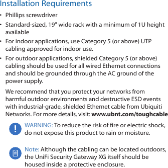 Installation Requirements•  Phillips screwdriver•  Standard-sized, 19&quot; wide rack with a minimum of 1U height available•  For indoor applications, use Category 5 (or above) UTP cabling approved for indoor use. •  For outdoor applications, shielded Category 5 (or above) cabling should be used for all wired Ethernet connections and should be grounded through the AC ground of the power supply.We recommend that you protect your networks from harmful outdoor environments and destructive ESD events with industrial-grade, shielded Ethernet cable from Ubiquiti Networks. For more details, visit: www.ubnt.com/toughcableWARNING: To reduce the risk of fire or electric shock, do not expose this product to rain or moisture.Note: Although the cabling can be located outdoors, the UniFi Security Gateway XG itself should be housed inside a protective enclosure.