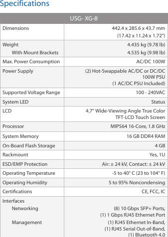 SpecificationsUSG- XG-8Dimensions 442.4 x 285.6 x 43.7 mm (17.42 x 11.24 x 1.72&quot;)WeightWith Mount Brackets4.435 kg (9.78 lb)4.535 kg (9.98 lb)Max. Power Consumption AC/DC 100WPower Supply (2) Hot-Swappable AC/DC or DC/DC 100W PSU  (1 AC/DC PSU Included)Supported Voltage Range 100 - 240VACSystem LED StatusLCD 4.7&quot; Wide-Viewing Angle True Color  TFT-LCD Touch ScreenProcessor MIPS64 16-Core, 1.8 GHzSystem Memory 16 GB DDR4 RAMOn-Board Flash Storage 4 GBRackmount Yes, 1UESD/EMP Protection Air: ± 24 kV, Contact: ± 24 kVOperating Temperature -5 to 40° C (23 to 104° F)Operating Humidity 5 to 95% NoncondensingCertications CE, FCC, ICInterfacesNetworking Management (8) 10 Gbps SFP+ Ports, (1) 1 Gbps RJ45 Ethernet Port(1) RJ45 Ethernet In-Band, (1) RJ45 Serial Out-of-Band, (1) Bluetooth 4.0