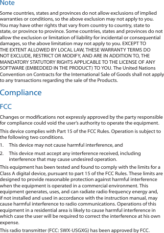NoteSome countries, states and provinces do not allow exclusions of implied warranties or conditions, so the above exclusion may not apply to you. You may have other rights that vary from country to country, state to state, or province to province. Some countries, states and provinces do not allow the exclusion or limitation of liability for incidental or consequential damages, so the above limitation may not apply to you. EXCEPT TO THE EXTENT ALLOWED BY LOCAL LAW, THESE WARRANTY TERMS DO NOT EXCLUDE, RESTRICT OR MODIFY, AND ARE IN ADDITION TO, THE MANDATORY STATUTORY RIGHTS APPLICABLE TO THE LICENSE OF ANY SOFTWARE (EMBEDDED IN THE PRODUCT) TO YOU. The United Nations Convention on Contracts for the International Sale of Goods shall not apply to any transactions regarding the sale of the Products.ComplianceFCCChanges or modifications not expressly approved by the party responsible for compliance could void the user’s authority to operate the equipment.This device complies with Part 15 of the FCC Rules. Operation is subject to the following two conditions.1.  This device may not cause harmful interference, and2.  This device must accept any interference received, including interference that may cause undesired operation.This equipment has been tested and found to comply with the limits for a Class A digital device, pursuant to part 15 of the FCC Rules. These limits are designed to provide reasonable protection against harmful interference when the equipment is operated in a commercial environment. This equipment generates, uses, and can radiate radio frequency energy and, if not installed and used in accordance with the instruction manual, may cause harmful interference to radio communications. Operations of this equipment in a residential area is likely to cause harmful interference in which case the user will be required to correct the interference at his own expense.This radio transmitter (FCC: SWX-USGXG) has been approved by FCC.